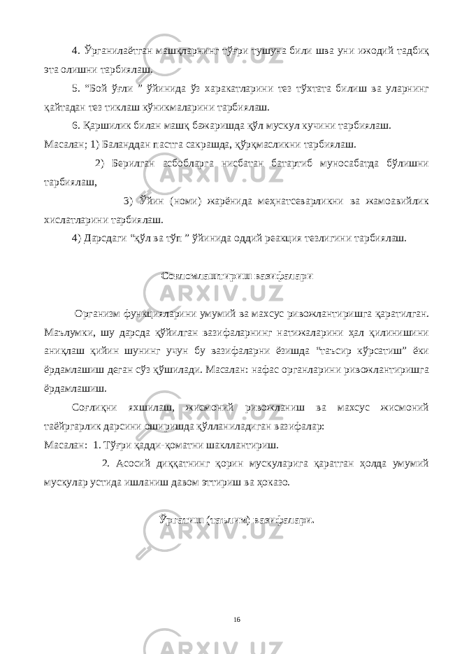 4. Ўрганилаётган машқларнинг тўғри тушуна били шва уни ижодий тадбиқ эта олишни тарбиялаш. 5. “Бой ўғли ” ўйинида ўз харакатларини тез тўхтата билиш ва уларнинг қайтадан тез тиклаш кўникмаларини тарбиялаш. 6. Қаршилик билан машқ бажаришда қўл мускул кучини тарбиялаш. Масалан ; 1) Баланддан пастга сакрашда, қўрқмасликни тарбиялаш. 2) Берилган асбобларга нисбатан батартиб муносабатда бўлишни тарбиялаш, 3) Ўйин (номи) жарёнида меҳнатсеварликни ва жамоавийлик хислатларини тарбиялаш. 4) Дарсдаги “қўл ва тўп ” ўйинида оддий реакция тезлигини тарбиялаш. Соғломлаштириш вазифалари Организм функцияларини умумий ва махсус ривожлантиришга қаратилган. Маълумки, шу дарсда қўйилган вазифаларнинг натижаларини ҳал қилинишини аниқлаш қийин шунинг учун бу вазифаларни ёзишда “таъсир кўрсатиш” ёки ёрдамлашиш деган сўз қўшилади. Масалан: нафас органларини ривожлантиришга ёрдамлашиш. Соғлиқни яхшилаш, жисмоний ривожланиш ва махсус жисмоний таёйргарлик дарсини оширишда қўлланиладиган вазифалар: Масалан: 1. Тўғри қадди-қоматни шакллантириш. 2. Асосий диққатнинг қорин мускуларига қаратган ҳолда умумий мускулар устида ишланиш давом эттириш ва ҳоказо. Ўргатиш (таълим) вазифалари. 16 