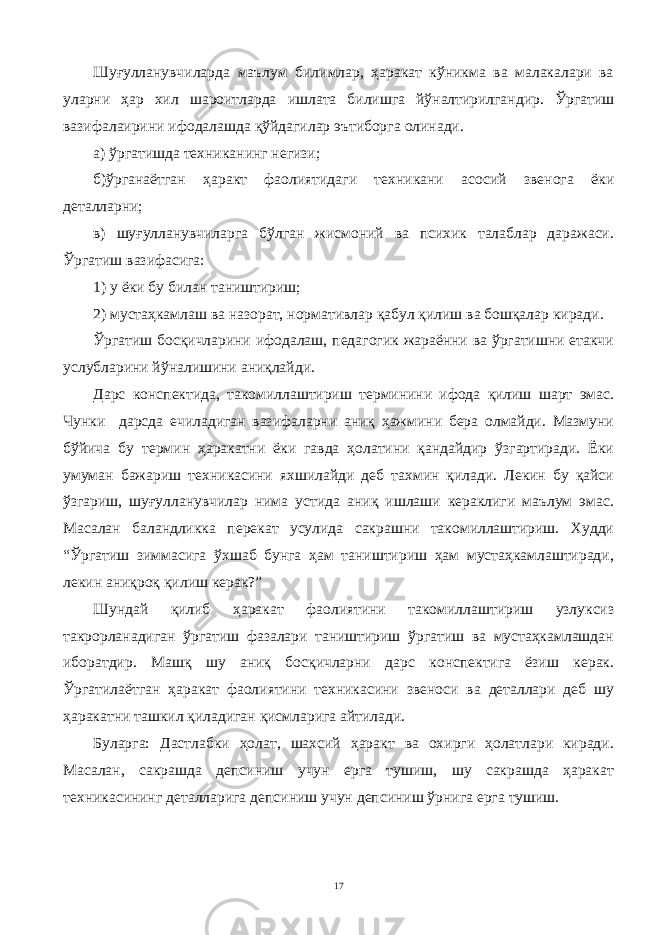 Шуғулланувчиларда маълум билимлар, ҳаракат кўникма ва малакалари ва уларни ҳар хил шароитларда ишлата билишга йўналтирилгандир. Ўргатиш вазифалаирини ифодалашда қўйдагилар эътиборга олинади. а) ўргатишда техниканинг негизи; б)ўрганаётган ҳаракт фаолиятидаги техникани асосий звенога ёки деталларни; в) шуғулланувчиларга бўлган жисмоний ва психик талаблар даражаси. Ўргатиш вазифасига: 1) у ёки бу билан таништириш; 2) мустаҳкамлаш ва назорат, нормативлар қабул қилиш ва бошқалар киради. Ўргатиш босқичларини ифодалаш, педагогик жараённи ва ўргатишни етакчи услубларини йўналишини аниқлайди. Дарс конспектида, такомиллаштириш терминини ифода қилиш шарт эмас. Чунки дарсда ечиладиган вазифаларни аниқ ҳажмини бера олмайди. Мазмуни бўйича бу термин ҳаракатни ёки гавда ҳолатини қандайдир ўзгартиради. Ёки умуман бажариш техникасини яхшилайди деб тахмин қилади. Лекин бу қайси ўзгариш, шуғулланувчилар нима устида аниқ ишлаши кераклиги маълум эмас. Масалан баландликка перекат усулида сакрашни такомиллаштириш. Худди “Ўргатиш зиммасига ўхшаб бунга ҳам таништириш ҳам мустаҳкамлаштиради, лекин аниқроқ қилиш керак?” Шундай қилиб ҳаракат фаолиятини такомиллаштириш узлуксиз такрорланадиган ўргатиш фазалари таништириш ўргатиш ва мустаҳкамлашдан иборатдир. Машқ шу аниқ босқичларни дарс конспектига ёзиш керак. Ўргатилаётган ҳаракат фаолиятини техникасини звеноси ва деталлари деб шу ҳаракатни ташкил қиладиган қисмларига айтилади. Буларга: Дастлабки ҳолат, шахсий ҳаракт ва охирги ҳолатлари киради. Масалан, сакрашда депсиниш учун ерга тушиш, шу сакрашда ҳаракат техникасининг деталларига депсиниш учун депсиниш ўрнига ерга тушиш. 17 