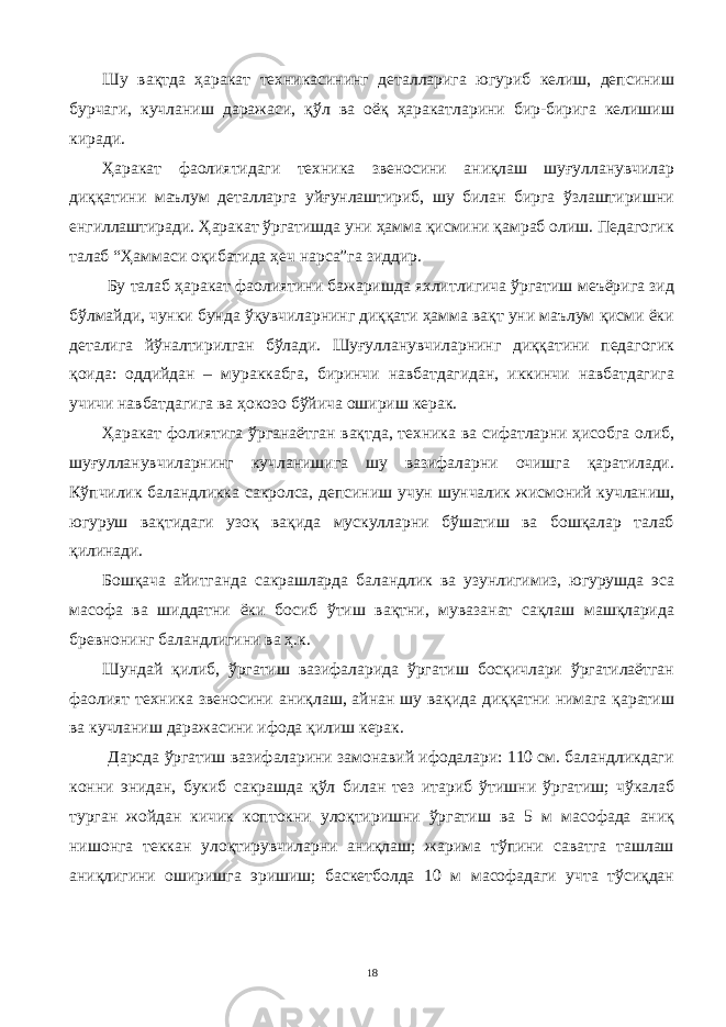 Шу вақтда ҳаракат техникасининг деталларига югуриб келиш, депсиниш бурчаги, кучланиш даражаси, қўл ва оёқ ҳаракатларини бир-бирига келишиш киради. Ҳаракат фаолиятидаги техника звеносини аниқлаш шуғулланувчилар диққатини маълум деталларга уйғунлаштириб, шу билан бирга ўзлаштиришни енгиллаштиради. Ҳаракат ўргатишда уни ҳамма қисмини қамраб олиш. Педагогик талаб “Ҳаммаси оқибатида ҳеч нарса”га зиддир. Бу талаб ҳаракат фаолиятини бажаришда яхлитлигича ўргатиш меъёрига зид бўлмайди, чунки бунда ўқувчиларнинг диққати ҳамма вақт уни маълум қисми ёки деталига йўналтирилган бўлади. Шуғулланувчиларнинг диққатини педагогик қоида: оддийдан – мураккабга, биринчи навбатдагидан, иккинчи навбатдагига учичи навбатдагига ва ҳокозо бўйича ошириш керак. Ҳаракат фолиятига ўрганаётган вақтда, техника ва сифатларни ҳисобга олиб, шуғулланувчиларнинг кучланишига шу вазифаларни очишга қаратилади. Кўпчилик баландликка сакролса, депсиниш учун шунчалик жисмоний кучланиш, югуруш вақтидаги узоқ вақида мускулларни бўшатиш ва бошқалар талаб қилинади. Бошқача айитганда сакрашларда баландлик ва узунлигимиз, югурушда эса масофа ва шиддатни ёки босиб ўтиш вақтни, мувазанат сақлаш машқларида бревнонинг баландлигини ва ҳ.к. Шундай қилиб, ўргатиш вазифаларида ўргатиш босқичлари ўргатилаётган фаолият техника звеносини аниқлаш, айнан шу вақида диққатни нимага қаратиш ва кучланиш даражасини ифода қилиш керак. Дарсда ўргатиш вазифаларини замонавий ифодалари: 110 см. баландликдаги конни энидан, букиб сакрашда қўл билан тез итариб ўтишни ўргатиш; чўкалаб турган жойдан кичик коптокни улоқтиришни ўргатиш ва 5 м масофада аниқ нишонга теккан улоқтирувчиларни аниқлаш; жарима тўпини саватга ташлаш аниқлигини оширишга эришиш; баскетболда 10 м масофадаги учта тўсиқдан 18 