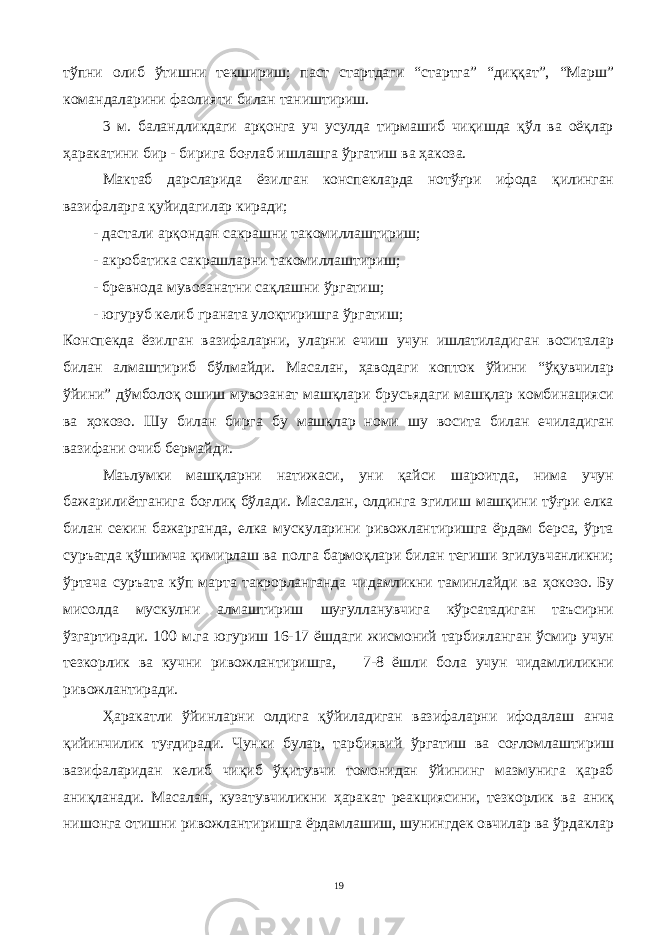 тўпни олиб ўтишни текшириш; паст стартдаги “стартга” “диққат”, “Марш” командаларини фаолияти билан таништириш. 3 м. баландликдаги арқонга уч усулда тирмашиб чиқишда қўл ва оёқлар ҳаракатини бир - бирига боғлаб ишлашга ўргатиш ва ҳакоза. Мактаб дарсларида ёзилган конспекларда нотўғри ифода қилинган вазифаларга қуйидагилар киради; - дастали арқондан сакрашни такомиллаштириш; - акробатика сакрашларни такомиллаштириш ; - бревнода мувозанатни сақлашни ўргатиш; - югуруб келиб граната улоқтиришга ўргатиш; Конспекда ёзилган вазифаларни, уларни ечиш учун ишлатиладиган воситалар билан алмаштириб бўлмайди. Масалан, ҳаводаги копток ўйини “ўқувчилар ўйини” дўмболоқ ошиш мувозанат машқлари брусьядаги машқлар комбинацияси ва ҳокозо. Ш у билан бирга бу машқлар номи шу восита билан ечиладиган вазифани очиб бермайди. Маьлумки машқларни натижаси, уни қайси шароитда, нима учун бажарилиётганига боғлиқ бўлади. Масалан, олдинга эгилиш машқини тўғри елка билан секин бажарганда, елка мускуларини ривожлантиришга ёрдам берса, ўрта суръатда қўшимча қимирлаш ва полга бармоқлари билан тегиши эгилувчанликни; ўртача суръата кўп марта такрорланганда чидамликни таминлайди ва ҳокозо. Бу мисолда мускулни алмаштириш шуғулланувчига кўрсатадиган таъсирни ўзгартиради. 100 м.га югуриш 16-17 ёшдаги жисмоний тарбияланган ўсмир учун тезкорлик ва кучни ривожлантиришга, 7-8 ёшли бола учун чидамлиликни ривожлантиради. Ҳаракатли ўйинларни олдига қўйиладиган вазифаларни ифодалаш анча қийинчилик туғдиради. Чунки булар, тарбиявий ўргатиш ва соғломлаштириш вазифаларидан келиб чиқиб ўқитувчи томонидан ўйининг мазмунига қараб аниқланади. Масалан, кузатувчиликни ҳаракат реакциясини, тезкорлик ва аниқ нишонга отишни ривожлантиришга ёрдамлашиш, шунингдек овчилар ва ўрдаклар 19 
