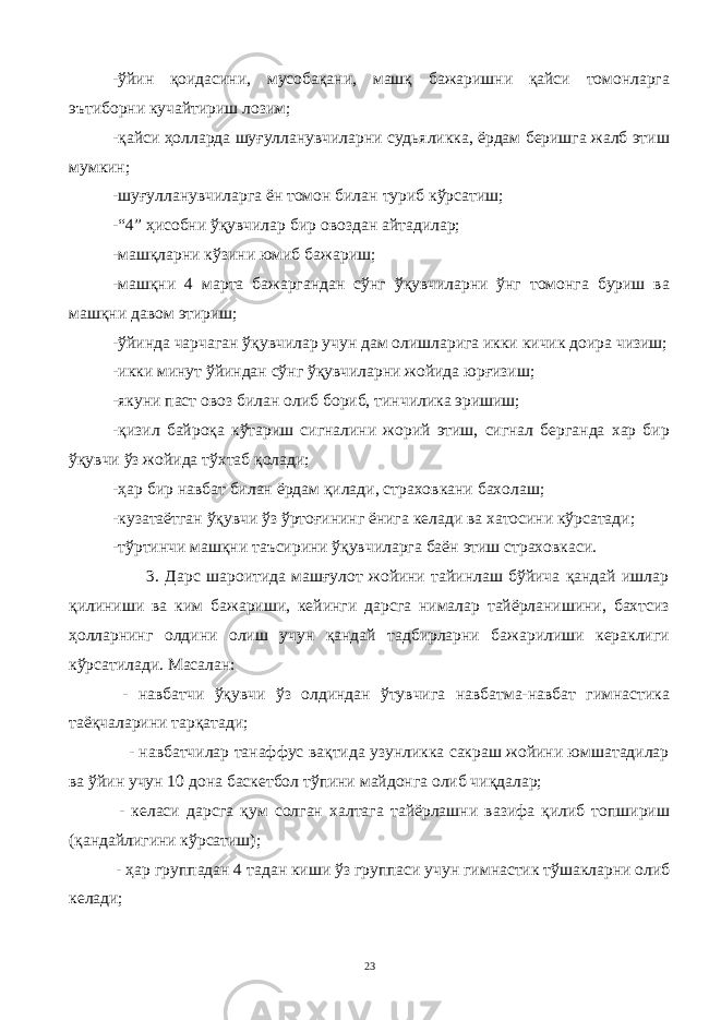 -ўйин қоидасини, мусобақани, машқ бажаришни қайси томонларга эътиборни кучайтириш лозим; -қайси ҳолларда шуғулланувчиларни судьяликка, ёрдам беришга жалб этиш мумкин; -шуғулланувчиларга ён томон билан туриб кўрсатиш; -“4” ҳисобни ўқувчилар бир овоздан айтадилар; -машқларни кўзини юмиб бажариш; -машқни 4 марта бажаргандан сўнг ўқувчиларни ўнг томонга буриш ва машқни давом этириш; -ўйинда чарчаган ўқувчилар учун дам олишларига икки кичик доира чизиш; -икки минут ўйиндан сўнг ўқувчиларни жойида юрғизиш; -якуни паст овоз билан олиб бориб, тинчилика эришиш; -қизил байроқа кўтариш сигналини жорий этиш, сигнал берганда хар бир ўқувчи ўз жойида тўхтаб қолади; -ҳар бир навбат билан ёрдам қилади, страховкани бахолаш; -кузатаётган ўқувчи ўз ўртоғининг ёнига келади ва хатосини кўрсатади; -тўртинчи машқни таъсирини ўқувчиларга баён этиш страховкаси. 3. Дарс шароитида машғулот жойини тайинлаш бўйича қандай ишлар қилиниши ва ким бажариши, кейинги дарсга нималар тайёрланишини, бахтсиз ҳолларнинг олдини олиш учун қандай тадбирларни бажарилиши кераклиги кўрсатилади. Масалан: - навбатчи ўқувчи ўз олдиндан ўтувчига навбатма-навбат гимнастика таёқчаларини тарқатади; - навбатчилар танаффус вақтида узунликка сакраш жойини юмшатадилар ва ўйин учун 10 дона баскетбол тўпини майдонга олиб чиқдалар; - келаси дарсга қум солган халтага тайёрлашни вазифа қилиб топшириш (қандайлигини кўрсатиш); - ҳар г руппадан 4 тадан киши ўз гру ппаси учун гимнастик тўшаклар ни олиб келади; 23 