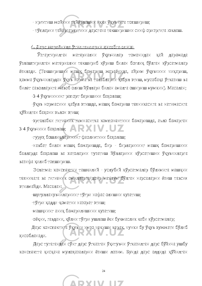 - ирғитиш жойини тайёрлашни икки ўқувчига топшириш; - тўпларни тайёргарлигини дарсгача текширишни синф оризргига юклаш. 4. Дарс жараёнида ўтилганларни ҳисобга олиш Ўзгартирилган материални ўқувчилар томонидан қай даражада ўзлаштирилган материални текшириб кўриш билан боғлиқ бўлган кўрсатмалар ёзилади. (Текширишни машқ бажариш жараёнида, айрим ўқувчини чиқариш, ҳамма ўқувчилардан ўқув норма ва талабларни қабул этиш, мусобақа ўтказиш ва билет саволларига жавоб олиш йўллари билан амалга ошириш мумкин). Масалан; -3-4 ўқувчининг рапорт беришини баҳолаш; -ўқув нормасини қабул этишда, машқ бажариш техникасига ва натижасига қўйилган баҳони эълон этиш; -эрталабки гигиеник гимнаситка компонентини бажаришда, аъло бажарган 3-4 ўқувчини баҳолаш; -гуруҳ бошлиқларининг фаолиятини баҳолаш; -навбат билан машқ бажаришда, бир - бирларининг машқ бажаришини балларда баҳолаш ва хатоларни тузатиш йўлларини кўрсатишни ўқувчиларга вазифа қилиб топшириш. Эслатма: конспектни ташкилий - услубий кўрсатмалар бўлимига машқни техникага ва гигиеник омилларга доир маълум бўлган нарсаларни ёзиш тавсия этилмайди. Масалан: -шуғулланувчиларнинг тўғри нафас олишни кузатиш; -тўғри қадди-қоматни назорат этиш; -машқнинг аниқ бажарилишини кузатиш; -оёқни, гавдани, қўлни тўғри ушлаш ёки букмаслик каби кўрсатмалар; Дарс конспектига ўқувчи имзо чекиши керак, чунки бу ўқув хужжати бўлиб ҳисобланади. Дарс тугагандан сўнг дарс ўтказган ўқитувчи ўтказилган дарс бўйича ушбу конспектга қисқача мулоҳазаларни ёзиши лозим. Бунда дарс олдида қўйилган 24 