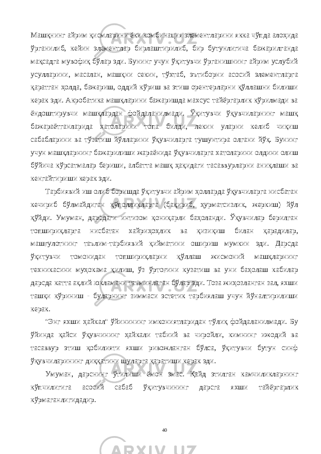 Машқнинг айрим қисмларини ёки комби нация элементларини якка чўпда алоҳида ўрганилиб, кейин элементлар бирлаштирилиб, бир бутунлигича бажарилганда мақсадга мувофиқ бўлар эди. Бунинг учун ўқитувчи ўрганишнинг айрим услубий усулларини, масалан, машқни секин, тўхтаб, эътиборни асосий элементларга қаратган ҳолда, бажариш, оддий кўриш ва этиш орентерларни қўллашни билиши керак эди. Акробатика машқларини бажаришда махсус тайёргарлик кўрилмади ва ёндоштирувчи машқлардан фойдаланилмади. Ўқитувчи ўқувчиларнинг машқ бажараётганларида хатоларини топа билди, лекин уларни келиб чиқиш сабабларини ва тўзатиш йўлларини ўқувчиларга тушунтира олгани йўқ. Бунинг учун машқларнинг бажарилиши жараёнида ўқувчиларга хатоларини олдини олиш бўйича кўрсатмалар бериши, албатта машқ ҳақидаги тасаввурларни аниқлаши ва кенгайтириши керак эди. Тарбиявий иш олиб боришда ўқитувчи айрим ҳолларда ўқувчиларга нисбатан кечириб бўлмайдиган қўполликларга (бақириб, ҳурматсизлик, жеркиш) йўл қўйди. Умуман, дарсдаги интизом қониқарли баҳоланди. Ўқувчилар берилган топшириқларга нисбатан хайриҳоҳлик ва қизиқиш билан қарадилар, машғулотнинг таълим-тарбиявий қийматини ошириш мумкин эди. Дарсда ўқитувчи томо нидан топшириқларни қўллаш жисмоний машқларнинг техникасини муҳокама қилиш, ўз ўртоғини кузатиш ва уни баҳолаш кабилар дарсда катта ақлий юкламани таъминлаган бўлар эди. Тоза жиҳозланган зал, яхши ташқи кўриниш - буларнинг зиммаси эстетик тарбиялаш учун йўналтирилиши керак. &#34;Энг яхши ҳайкал&#34; ўйинининг имкониятларидан тўлиқ фойдаланилмади. Бу ўйинда қайси ўқувчининг ҳайкали табиий ва чиройли, кимнинг ижодий ва тасаввур этиш қобилияти яхши ривожланган бўлса, ўқитувчи бутун синф ўқувчиларининг диққатини шуларга қаратиши керак эди. Уму м ан, дарснин г ў тилиши ёмо н эмас. Қайд этил га н камчиликларнинг к ўпчилигига асосий сабаб ўқитувчининг дарсга я хши тайёргарлик кўрмаганлигидадир . 40 