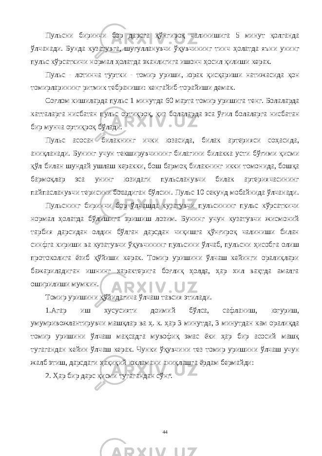 Пульсни биринчи бор дарсга қў нгиро қ чал и нишига 5 минут қ олганда ўлч анади. Бунда кузатув г а, шуғулланувчи ўқувчи нинг тинч ҳ олатда яъни унинг пульс кўрсаткичи нормал ҳ олатда эканлигига ишонч ҳ осил қ илиши керак. П ульс - л отин ча туртк и - томир ури ши , юрак қисқариши натижас ида қ он томир л арининг ритмик тебр ани ши: кенгайиб-торайиши демак. Со ғ лом кишиларда пу л ьс 1 минутда 60 марта томир уришига тенг . Б олалар да к атталарга нисбатан пульс орти қ ро қ , қ из болаларда эса ўғил болаларга нисбатан бир мунча ортиқро қ б ў лади. Пу льс асосан билакнинг ички юзасида, билак артерияси соҳасида, ани қ ланади. Бунинг учун текширувчининг билагини билакка усти б ўғ ими қис ми қў л билан шундай ушлаш керакки, бош бармоқ билакнинг икки томонида, бош қ а бармо қ лар эса унинг ю з идаги пульсланувчи билак артериячасининг пайпасланувчи терисини босадиган бўлсин. Пульс 10 секунд мобайнида ўлчанади. Пульснинг биринчи бор ўлчашда кузатувчи пульсининг пульс кўрсаткичи нормал ҳолатда бўлишига эришиш лозим. Бунинг учун кузатувчи жисмоний тарбия дарсидан олдин бўлган дарсдан чиқишга қўнғироқ чалиниши билан синфга кириши ва кузатувчи ўқувчининг пульсини ўлчаб, пульсни ҳисобга олиш протоколига ёзиб қўйиши керак. Томир уришини ўлчаш кейинги оралиқлари бажариладиган ишнинг характерига боғлиқ ҳолда, ҳар хил вақтда амалга оширилиши мумкин. То м ир уришини қў йидагича ў лчаш тавсия этилади. 1 .А гар иш хусусияти доимий б ў лса, сафланиш, ю гуриш, уму м ривожлантирувчи машқлар ва ҳ . к. ҳ ар 3 минутда, 3 минутдан ка м орали қ да томир ури шини ўлчаш мақсадга мувофи қ эмас ёки ҳар бир асосий машқ тугагандан кейин ўлчаш керак. Ч унки ўқувчини тез томир уришини ў лчаш учун жалб э тиш, дарсдаги ҳақиқ ий юклама ни ани қ лашга ёрдам бер м айди: 2. Ҳ ар бир дарс қисми тугагандан сўнг. 44 