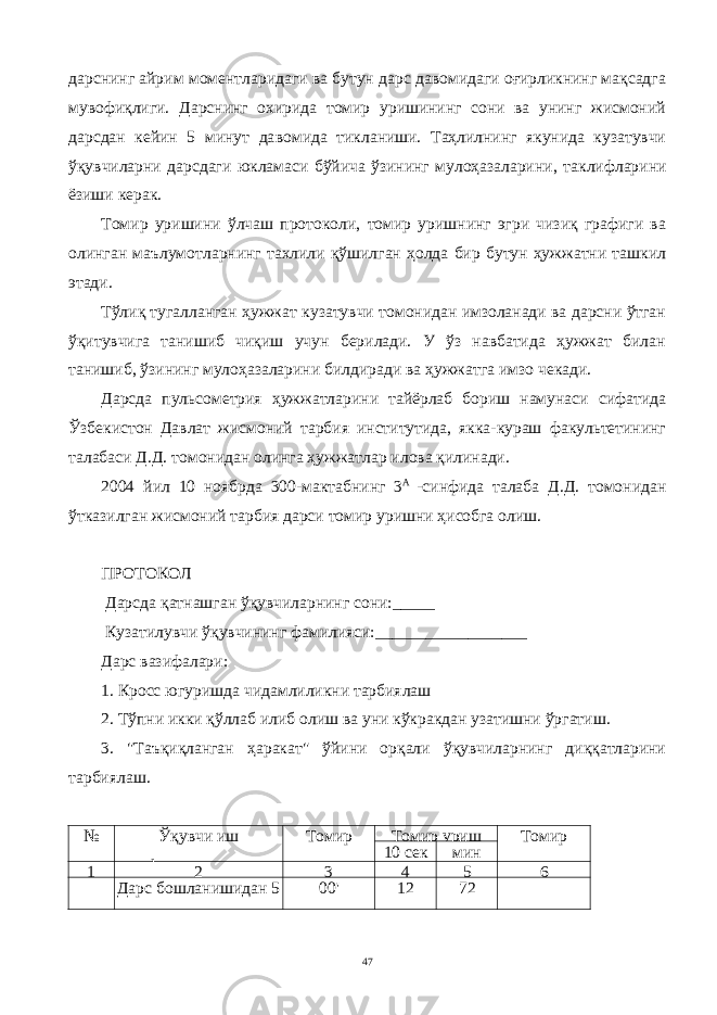 дарснинг айрим моментларидаги ва бутун дарс давомидаги оғирликнинг мақсадга мувофиқлиги. Дарснинг охирида томир уришининг сони ва унинг жисмоний дарсдан кейин 5 минут да вомида тикланиши. Таҳлилнинг якунида кузатувчи ўқувчиларни дарсдаги юкламаси бўйича ўзининг мулоҳазаларини , таклифларини ёзиши керак . Томир уришини ўлчаш протоколи, томир уришнинг эгри чизиқ графиги ва олинган маълумотларнинг тахлили қўшилган ҳолда бир бутун ҳужжатни ташкил этади. Тўлиқ тугалланган ҳужжат кузатувчи томонидан имзоланади ва дарсни ўтган ўқитувчига танишиб чиқиш учун берилади. У ўз навбатида ҳужжат билан танишиб, ўзининг мулоҳазаларини билдиради ва ҳужжатга имзо чекади. Дарсда пульсометрия ҳужжатларини тайёрлаб бориш намунаси сифатида Ўзбекистон Давлат жисмоний тарбия институтида, якка-кураш факультетининг талабаси Д.Д. томонидан олинга ҳужжатлар илова қилинади. 2004 йил 10 ноябрда 300-мактабнинг 3 А -синфида талаба Д.Д. томонидан ўтказилган жисмоний тарбия дарси томир уришни ҳисобга олиш. ПРОТОКОЛ Дарсда қатнашган ўқувчиларнинг сони:_____ Кузатилувчи ўқувчининг фамилияси:__________________ Дарс вазифалари: 1. Кросс югуришда чидамлиликни тарбиялаш 2. Тўпни икки қўллаб илиб олиш ва уни кўкракдан узатишни ўргатиш. 3. &#34;Таъқиқланган ҳаракат&#34; ўйини орқали ўқувчиларнинг диққатларини тарбиялаш. № Ўқувчи иш фаолиятининг Томир уришни Томир уриш Томир уришни10 сек мин 1 2 3 4 5 6 Дарс бошлан и шида н 5 да қ и қ а олдин 00&#39; 12 72 47 