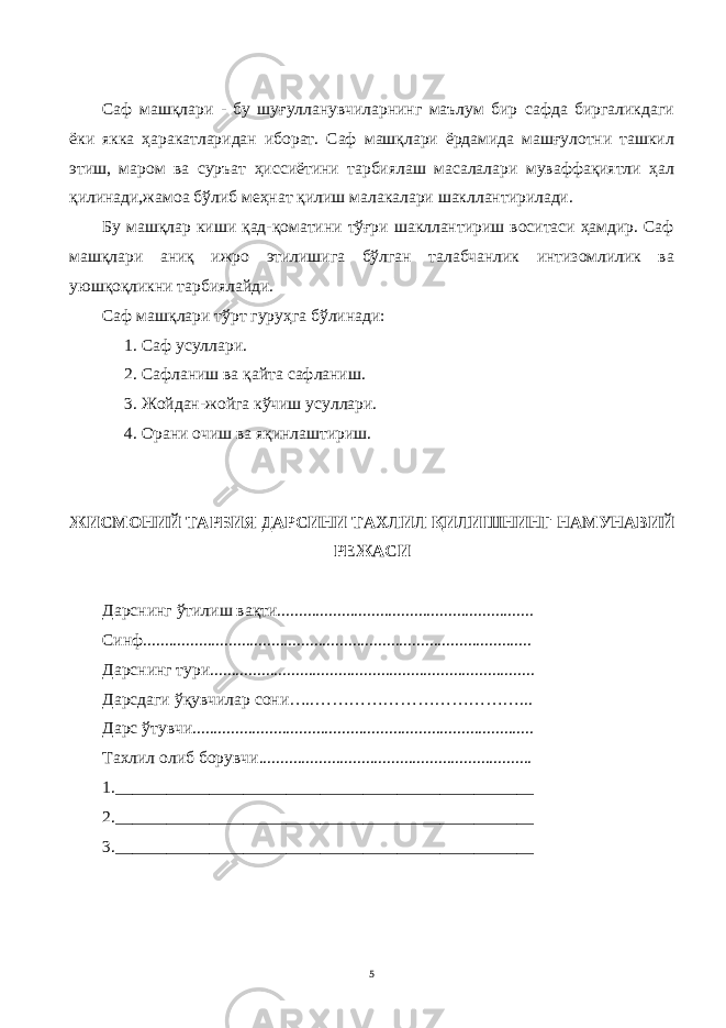 Саф машқлари - бу шуғулланувчиларнинг маълум бир сафда биргаликдаги ёки якка ҳаракатларидан иборат. Саф машқлари ёрдамида машғулотни ташкил этиш, маром ва суръат ҳиссиётини тарбиялаш масалалари муваффақиятли ҳал қилинади,жамоа бўлиб меҳнат қилиш малакалари шакллантирилади. Бу машқлар киши қад-қоматини тўғри шакллантириш воситаси ҳамдир. Саф машқлари аниқ ижро этилишига бўлган талабчанлик интизомлилик ва уюшқоқликни тарбиялайди. Саф машқлари тўрт гуруҳга бўлинади: 1. С аф усуллари. 2. Сафланиш ва қайта сафланиш . 3. Жойдан-жойга кўчиш усуллари. 4. Орани очиш ва яқинлаштириш. Ж ИСМ О НИЙ ТАР Б ИЯ ДАРСИНИ ТА ХЛИ Л Қ И ЛИ ШНИНГ НАМУНАВИЙ Р ЕЖА СИ Дарснинг ў тили ш ва қ ти............................................................ Синф.. ......................................................................................... Дарснинг тури............................................................................ Д а рсд а ги ўқ увчилар сони…..………………………………... Д а рс ў тувчи................................................................................ Та хл ил о л иб борув чи ................................................................ 1._________________________________________________ 2._________________________________________________ 3._________________________________________________ 5 