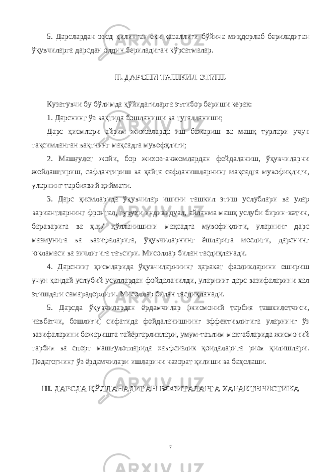 5. Дарслардан о з од қ илинган ёки касаллиги б ў йича ми қ дор л аб бериладиган ўқувчиларга дарсдан олдин бериладиган к ў рсатмалар. II. ДАРСНИ ТАШКИЛ ЭТ И Ш. Кузатувчи бу б ў ли м да қў йидаг и ларга эътибор бери ши керак: 1. Дарснинг ў з вақтида бошлани ши ва тугаллани ши ; Дарс қисмлари айрим жихозларда иш бажариш ва машқ турлари учун тақсимланган вақтнинг мақсадга мувофқлиги; 2. Машғулот жойи, бор жихоз-анжомлардан фойдаланиш, ўқувчиларни жойлаштириш , сафлантириш ва қайта сафланишларнинг мақсадга мувофиқлиги, уларнинг тарбиявий қиймати. 3. Дарс қисмларида ўқувчилар ишини ташкил этиш услублари ва улар вариантларнинг фронтал, гуруҳи индивидуал, айланма машқ услуби бирин-кетин, бараварига ва ҳ.к./ қўлланишини мақсадга мувофиқлиги, уларнинг дарс мазмунига ва вазифаларига, ўқувчиларнинг ёшларига мослиги, дарснинг юкламаси ва зичлигига таъсири. Мисоллар билан тасдиқланади. 4. Дарснииг қисмларида ўқувчиларниинг ҳаракат фаоликларини ошириш учун қандай услубий усуллардан фойдаланилди , уларнииг дарс вазифаларини хал этишдаги самарадорлиги . Мисоллар билан тасдиқланади. 5. Дарсда ўқувчилардан ёрдамчилар (жисмоний тарбия ташкилотчиси, навбатчи, бошлиғи) сифатида фойдаланишнинг эффективлигига уларнинг ўз вазифаларини бажаришга тайёргарликлари, умум-таълим мактабларида жисмоний тарбия ва спорт машғулотларида хавфсизлик қоидаларига риоя қилишлари. Педагогнинг ўз ёрдамчилари ишларини назорат қилиши ва баҳолаши. Ш. ДАРСДА ҚЎЛЛАНАДИГАН ВОСИТАЛАРГА ХАРАКТЕРИСТИКА 7 