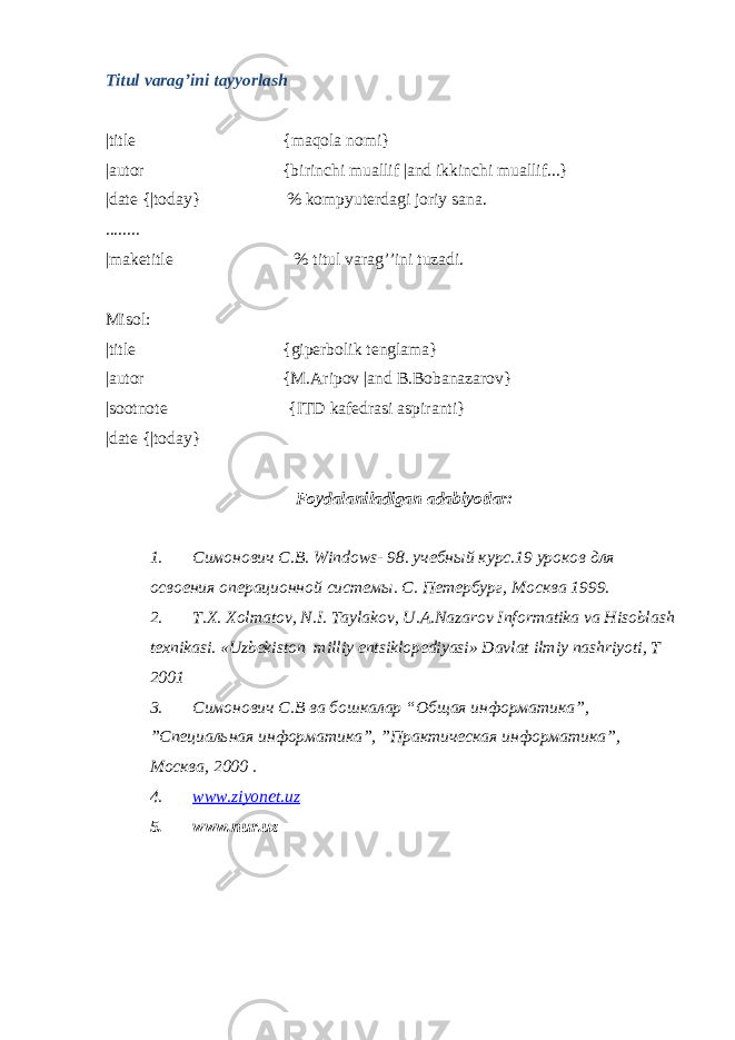 Titul varag’ini tayyorlash |title {maqola nomi} |autor {birinchi muallif |and ikkinchi muallif...} |date {|today} % kompyuterdagi joriy sana. ........ |maketitle % titul varag’’ini tuzadi. Misol: |title {giperbolik tenglama} |autor {M.Aripov |and B.Bobanazarov} |sootnote {ITD kafedrasi aspiranti} |date {|today} Foydalaniladigan adabiyotlar: 1. Симонович С.В. Windows - 98. учебный курс.19 уроков для освоения операционной системы. С. Петербург, Москва 1999. 2. T.X. Xolmatov, N.I. Taylakov, U.A.Nazarov Informatika va Hisoblash texnikasi. «Uzbekiston milliy entsiklopediyasi» Davlat ilmiy nashriyoti, T 2001 3. Симонович С.В ва бошкалар “Общая информатика”, ”Специальная информатика”, ”Практическая информатика”, Москва, 2000 . 4. www.ziyonet.uz 5. www.nur.uz 