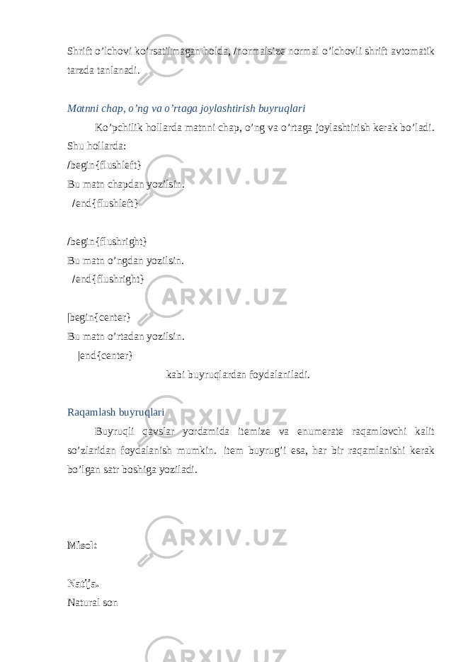 Shrift o’lchovi ko’rsatilmagan holda,  normalsize normal o’lchovli shrift avtomatik tarzda tanlanadi. Matnni chap, o’ng va o’rtaga joylashtirish buyruqlari Ko’pchilik hollarda matnni chap, o’ng va o’rtaga joylashtirish kerak bo’ladi. Shu hollarda:  begin{flushleft} Bu matn chapdan yozilsin.  end{flushleft}  begin{flushright} Bu matn o’ngdan yozilsin.  end{flushright} |begin{center} Bu matn o’rtadan yozilsin. |end{center} kabi buyruqlardan foydalaniladi. Raqamlash buyruqlari Buyruqli qavslar yordamida itemize va enumerate raqamlovchi kalit so’zlaridan foydalanish mumkin. | item buyrug’i esa, har bir raqamlanishi kerak bo’lgan satr boshiga yoziladi. Misol: Natija. Natural son 