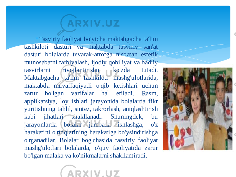  Tasviriy faoliyat bo&#39;yicha maktabgacha ta&#39;lim tashkiloti dasturi va maktabda tasviriy san&#39;at dasturi bolalarda tevarak-atrofga nisbatan estetik munosabatni tarbiyalash, ijodiy qobiliyat va badiiy tasvirlarni rivojlantirishni ko&#39;zda tutadi. Maktabgacha ta&#39;lim tashkiloti mashg&#39;ulotlarida, maktabda muvaffaqiyatli o&#39;qib ketishlari uchun zarur bo&#39;lgan vazifalar hal etiladi. Rasm, applikatsiya, loy ishlari jarayonida bolalarda fikr yuritishning tahlil, sintez, takrorlash, aniqlashtirish kabi jihatlari shakllanadi. Shuningdek, bu jarayonlarda bolalar jamoada ishlashga, o&#39;z harakatini o&#39;rtoqlarining harakatiga bo&#39;ysindirishga o&#39;rganadilar. Bolalar bog&#39;chasida tasviriy faoliyat mashg&#39;ulotlari bolalarda, o&#39;quv faoliyatida zarur bo&#39;lgan malaka va ko&#39;nikmalarni shakllantiradi. 