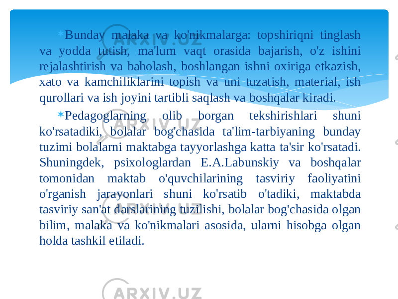  Bunday malaka va ko&#39;nikmalarga: topshiriqni tinglash va yodda tutish, ma&#39;lum vaqt orasida bajarish, o&#39;z ishini rejalashtirish va baholash, boshlangan ishni oxiriga etkazish, xato va kamchiliklarini topish va uni tuzatish, material, ish qurollari va ish joyini tartibli saqlash va boshqalar kiradi.  Pedagoglarning olib borgan tekshirishlari shuni ko&#39;rsatadiki, bolalar bog&#39;chasida ta&#39;lim-tarbiyaning bunday tuzimi bolalarni maktabga tayyorlashga katta ta&#39;sir ko&#39;rsatadi. Shuningdek, psixologlardan E.A.Labunskiy va boshqalar tomonidan maktab o&#39;quvchilarining tasviriy faoliyatini o&#39;rganish jarayonlari shuni ko&#39;rsatib o&#39;tadiki, maktabda tasviriy san&#39;at darslarining tuzilishi, bolalar bog&#39;chasida olgan bilim, malaka va ko&#39;nikmalari asosida, ularni hisobga olgan holda tashkil etiladi. 