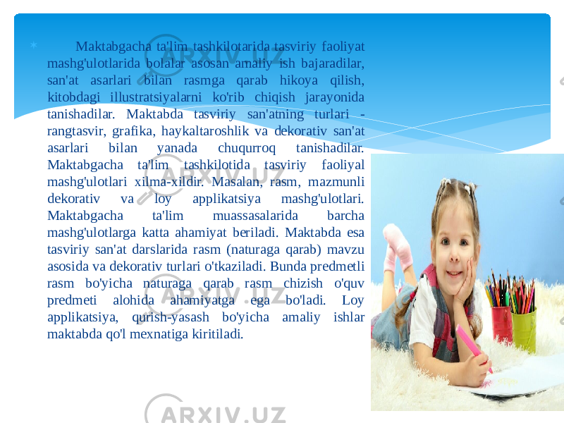  Maktabgacha ta&#39;lim tashkilotarida tasviriy faoliyat mashg&#39;ulotlarida bolalar asosan amaliy ish bajaradilar, san&#39;at asarlari bilan rasmga qarab hikoya qilish, kitobdagi illustratsiyalarni ko&#39;rib chiqish jarayonida tanishadilar. Maktabda tasviriy san&#39;atning turlari - rangtasvir, grafika, haykaltaroshlik va dekorativ san&#39;at asarlari bilan yanada chuqurroq tanishadilar. Maktabgacha ta&#39;lim tashkilotida tasviriy faoliyal mashg&#39;ulotlari xilma-xildir. Masalan, rasm, mazmunli dekorativ va loy applikatsiya mashg&#39;ulotlari. Maktabgacha ta&#39;lim muassasalarida barcha mashg&#39;ulotlarga katta ahamiyat beriladi. Maktabda esa tasviriy san&#39;at darslarida rasm (naturaga qarab) mavzu asosida va dekorativ turlari o&#39;tkaziladi. Bunda predmetli rasm bo&#39;yicha naturaga qarab rasm chizish o&#39;quv predmeti alohida ahamiyatga ega bo&#39;ladi. Loy applikatsiya, qurish-yasash bo&#39;yicha amaliy ishlar maktabda qo&#39;l mexnatiga kiritiladi. 