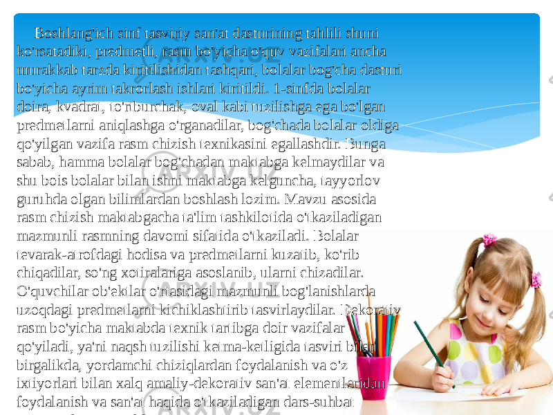  Boshlang&#39;ich sinf tasviriy san&#39;at dasturining tahlili shuni ko&#39;rsatadiki, predmetli, rasm bo&#39;yicha o&#39;quv vazifalari ancha murakkab tarzda kiritilishidan tashqari, bolalar bog&#39;cha dasturi bo&#39;yicha ayrim takrorlash ishlari kiritildi. 1-sinfda bolalar doira, kvadrat, to&#39;rtburchak, oval kabi tuzilishga ega bo&#39;lgan predmetlarni aniqlashga o&#39;rganadilar, bog&#39;chada bolalar oldiga qo&#39;yilgan vazifa rasm chizish texnikasini egallashdir. Bunga sabab, hamma bolalar bog&#39;chadan maktabga kelmaydilar va shu bois bolalar bilan ishni maktabga kelguncha, tayyorlov guruhda olgan bilimlardan boshlash lozim. Mavzu asosida rasm chizish maktabgacha ta&#39;lim tashkilotida o&#39;tkaziladigan mazmunli rasmning davomi sifatida o&#39;tkaziladi. Bolalar tevarak-atrofdagi hodisa va predmetlarni kuzatib, ko&#39;rib chiqadilar, so&#39;ng xotiralariga asoslanib, ularni chizadilar. O&#39;quvchilar ob&#39;ektlar o&#39;rtasidagi mazmunli bog&#39;lanishlarda uzoqdagi predmetlarni kichiklashtirib tasvirlaydilar. Dekorativ rasm bo&#39;yicha maktabda texnik tartibga doir vazifalar qo&#39;yiladi, ya&#39;ni naqsh tuzilishi ketma-ketligida tasviri bilan birgalikda, yordamchi chiziqlardan foydalanish va o&#39;z ixtiyorlari bilan xalq amaliy-dekorativ san&#39;at elementlaridan foydalanish va san&#39;at haqida o&#39;tkaziladigan dars-suhbat jarayonida o&#39;rganadilar. 