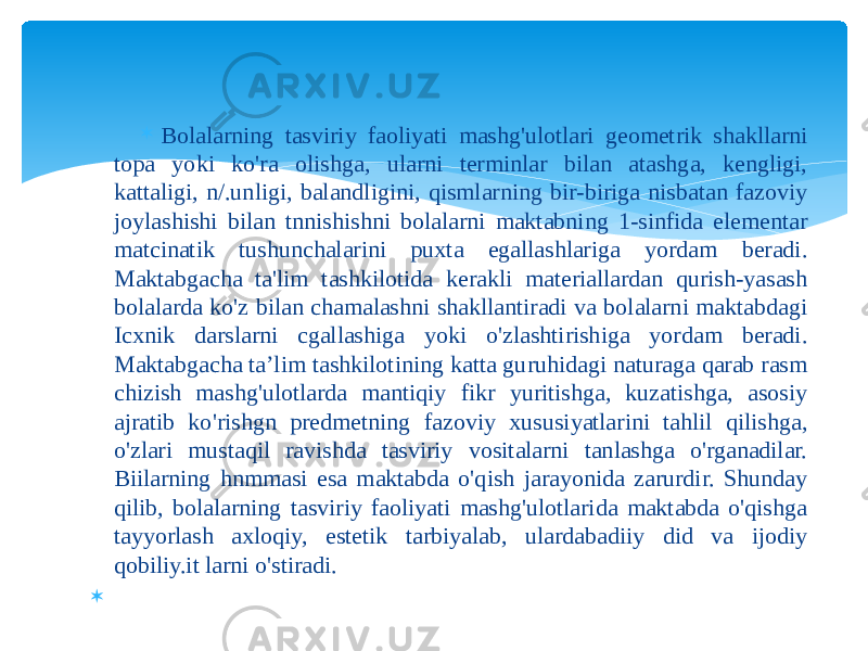  Bolalarning tasviriy faoliyati mashg&#39;ulotlari geometrik shakllarni topa yoki ko&#39;ra olishga, ularni terminlar bilan atashga, kengligi, kattaligi, n/.unligi, balandligini, qismlarning bir-biriga nisbatan fazoviy joylashishi bilan tnnishishni bolalarni maktabning 1-sinfida elementar matcinatik tushunchalarini puxta egallashlariga yordam beradi. Maktabgacha ta&#39;lim tashkilotida kerakli materiallardan qurish-yasash bolalarda ko&#39;z bilan chamalashni shakllantiradi va bolalarni maktabdagi Icxnik darslarni cgallashiga yoki o&#39;zlashtirishiga yordam beradi. Maktabgacha ta’lim tashkilotining katta guruhidagi naturaga qarab rasm chizish mashg&#39;ulotlarda mantiqiy fikr yuritishga, kuzatishga, asosiy ajratib ko&#39;rishgn predmetning fazoviy xususiyatlarini tahlil qilishga, o&#39;zlari mustaqil ravishda tasviriy vositalarni tanlashga o&#39;rganadilar. Biilarning hnmmasi esa maktabda o&#39;qish jarayonida zarurdir. Shunday qilib, bolalarning tasviriy faoliyati mashg&#39;ulotlarida maktabda o&#39;qishga tayyorlash axloqiy, estetik tarbiyalab, ulardabadiiy did va ijodiy qobiliy.it larni o&#39;stiradi.    