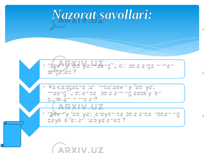 Nazorat savollari: • Tasviriy faoliyatmashg`uloti bolalarga nimani o’rgatadi? • Maktabgacha ta’limdatasviriy faoliyat mashg`ulotlarida bolalarning asosiy ish qurollari nimalar? • Tasviriy faoliyat jarayonida bolalarda irodaning qaysi sifatlari tabiyalanadi? 