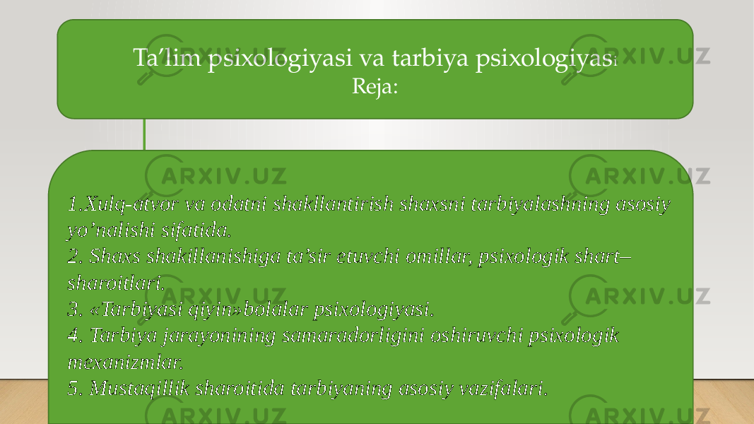 Ta’lim psixologiyasi va tarbiya psixologiyas i Reja: 1.Xulq-atvor va odatni shakllantirish shaxsni tarbiyalashning asosiy yo’nalishi sifatida. 2. Shaxs shakillanishiga ta’sir etuvchi omillar, psixologik shart– sharoitlari. 3. «Tarbiyasi qiyin»bolalar psixologiyasi. 4. Tarbiya jarayonining samaradorligini oshiruvchi psixologik mexanizmlar. 5. Mustaqillik sharoitida tarbiyaning asosiy vazifalari. 