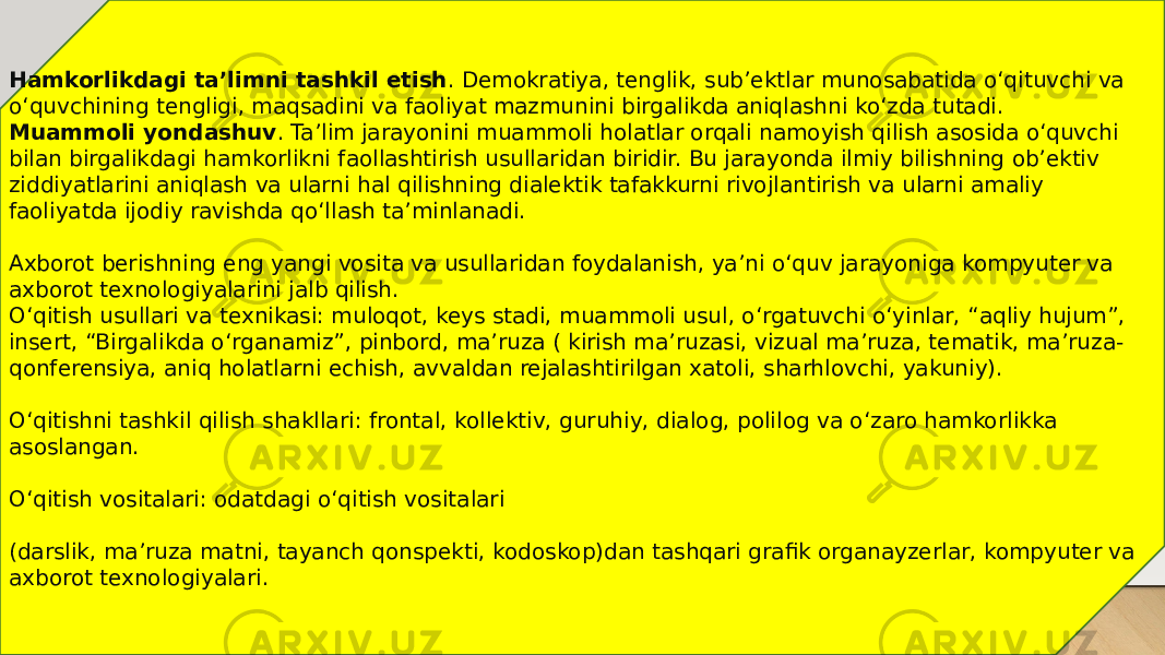 Hamkorlikdagi ta’limni tashkil   etish . Demokratiya, tenglik, sub’ektlar munosabatida o‘qituvchi va o‘quvchining tengligi, maqsadini va faoliyat mazmunini birgalikda aniqlashni ko‘zda tutadi. Muammoli yondashuv . Ta’lim jarayonini muammoli holatlar orqali namoyish qilish asosida o‘quvchi bilan birgalikdagi hamkorlikni faollashtirish usullaridan biridir. Bu jarayonda ilmiy bilishning ob’ektiv ziddiyatlarini aniqlash va ularni hal qilishning dialektik tafakkurni rivojlantirish va ularni amaliy faoliyatda ijodiy ravishda qo‘llash ta’minlanadi. Axborot berishning eng yangi vosita va usullaridan foydalanish, ya’ni o‘quv jarayoniga kompyuter va axborot texnologiyalarini jalb qilish. O‘qitish usullari va texnikasi: muloqot, keys stadi, muammoli usul, o‘rgatuvchi o‘yinlar, “aqliy hujum”, insert, “Birgalikda o‘rganamiz”, pinbord, ma’ruza ( kirish ma’ruzasi, vizual ma’ruza, tematik, ma’ruza- qonferensiya, aniq holatlarni echish, avvaldan rejalashtirilgan xatoli, sharhlovchi, yakuniy). O‘qitishni tashkil qilish shakllari: frontal, kollektiv, guruhiy, dialog, polilog va o‘zaro hamkorlikka asoslangan. O‘qitish vositalari: odatdagi o‘qitish vositalari (darslik, ma’ruza matni, tayanch qonspekti, kodoskop)dan tashqari grafik organayzerlar, kompyuter va axborot texnologiyalari. 