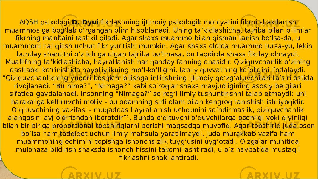 AQSH psixologi  D. Dyui  fikrlashning ijtimoiy psixologik mohiyatini fikrni shakllanish muammosiga bog‘lab o‘rgangan olim hisoblanadi. Uning ta’kidlashicha, tajriba bilan bilimlar fikrning manbaini tashkil qiladi. Agar shaxs muammo bilan qisman tanish bo‘lsa-da, u muammoni hal qilish uchun fikr yuritishi mumkin. Agar shaxs oldida muammo tursa-yu, lekin bunday sharoitni o‘z ichiga olgan tajriba bo‘lmasa, bu taqdirda shaxs fikrlay olmaydi. Muallifning ta’kidlashicha, hayratlanish har qanday fanning onasidir. Qiziquvchanlik o‘zining dastlabki ko‘rinishida hayotiylikning mo‘l-ko‘lligini, tabiiy quvvatning ko‘pligini ifodalaydi. “Qiziquvchanlikning yuqori bosqichi bilishga intilishning ijtimoiy qo‘zg‘atuvchilari ta’siri ostida rivojlanadi. “Bu nima?”, “Nimaga?” kabi so‘roqlar shaxs mavjudligining asosiy belgilari sifatida gavdalanadi. Insonning “Nimaga?” so‘rog‘i ilmiy tushuntirishni talab etmaydi: uni harakatga keltiruvchi motiv - bu odamning sirli olam bilan kengroq tanishish ishtiyoqidir. O‘qituvchining vazifasi - muqaddas hayratlanish uchqunini so‘ndirmaslik, qiziquvchanlik alangasini avj oldirishdan iboratdir” 1 . Bunda o‘qituvchi o‘quvchilarga osonligi yoki qiyinligi bilan bir-biriga proporsional topshiriqlarni berishi maqsadga muvofiq. Agar topshiriq juda oson bo‘lsa ham tadqiqot uchun ilmiy mahsula yaratilmaydi, juda murakkab vazifa ham muammoning echimini topishga ishonchsizlik tuyg‘usini uyg‘otadi. O‘zgalar muhitida mulohaza bildirish shaxsda ishonch hissini takomillashtiradi, u o‘z navbatida mustaqil fikrlashni shakllantiradi. 