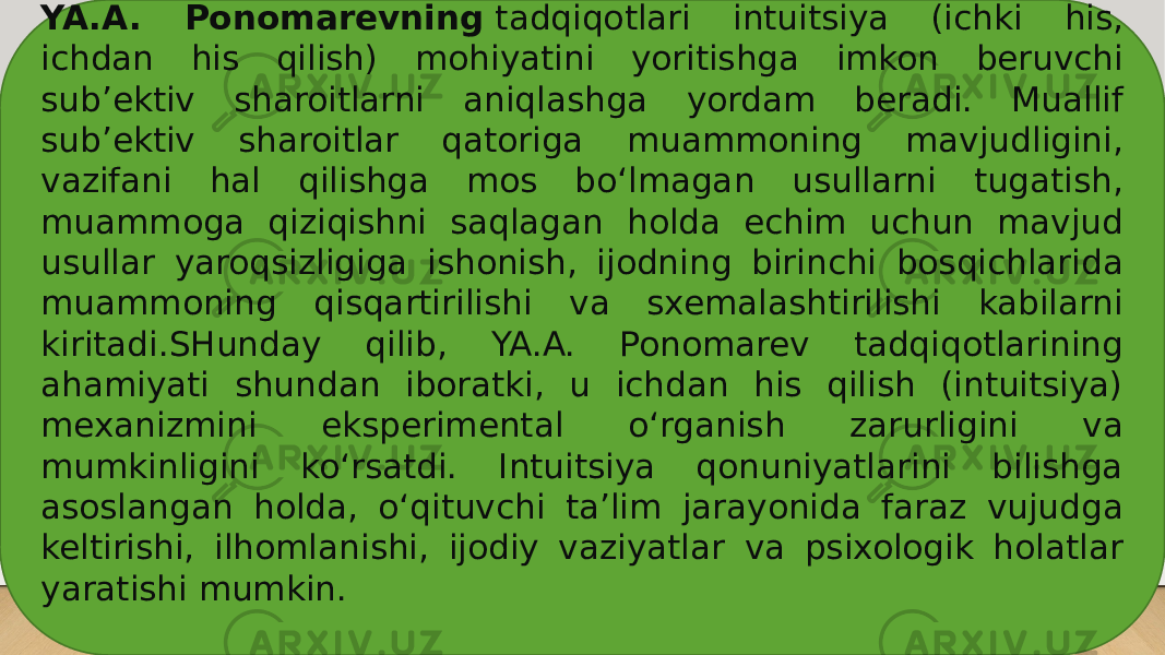 YA.A. Ponomarevning  tadqiqotlari intuitsiya (ichki his, ichdan his qilish) mohiyatini yoritishga imkon beruvchi sub’ektiv sharoitlarni aniqlashga yordam beradi. Muallif sub’ektiv sharoitlar qatoriga muammoning mavjudligini, vazifani hal qilishga mos bo‘lmagan usullarni tugatish, muammoga qiziqishni saqlagan holda echim uchun mavjud usullar yaroqsizligiga ishonish, ijodning birinchi bosqichlarida muammoning qisqartirilishi va sxemalashtirilishi kabilarni kiritadi.SHunday qilib, YA.A. Ponomarev tadqiqotlarining ahamiyati shundan iboratki, u ichdan his qilish (intuitsiya) mexanizmini eksperimental o‘rganish zarurligini va mumkinligini ko‘rsatdi. Intuitsiya qonuniyatlarini bilishga asoslangan holda, o‘qituvchi ta’lim jarayonida faraz vujudga keltirishi, ilhomlanishi, ijodiy vaziyatlar va psixologik holatlar yaratishi mumkin. 