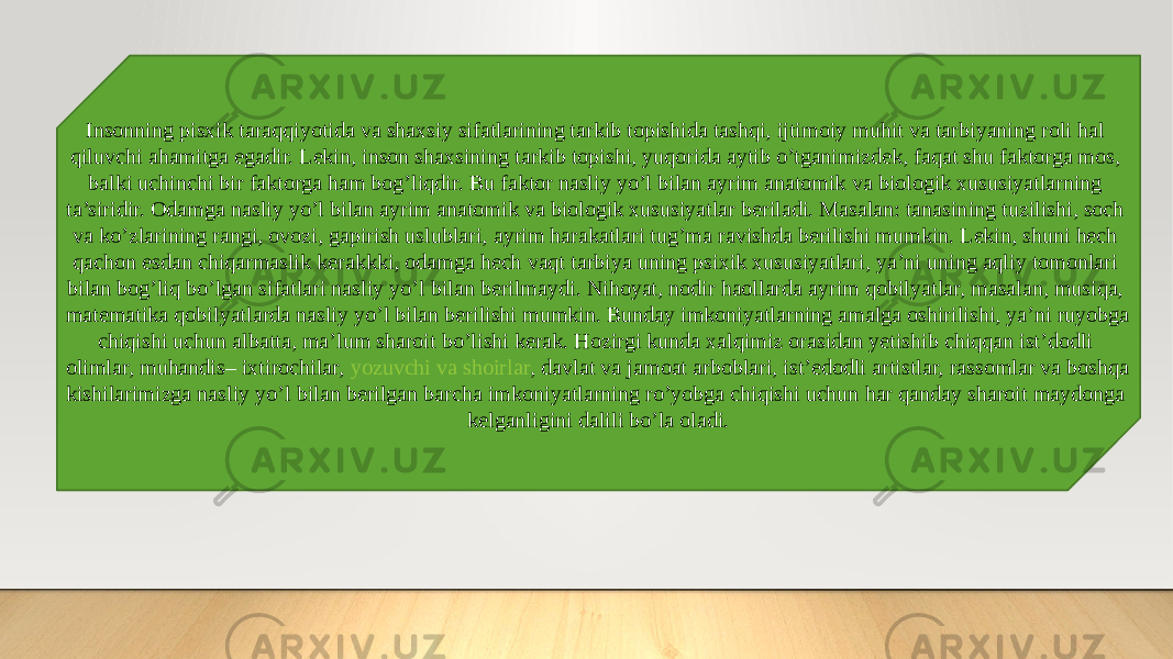 Insonning pisxik taraqqiyotida va shaxsiy sifatlarining tarkib topishida tashqi, ijtimoiy muhit va tarbiyaning roli hal qiluvchi ahamitga egadir. Lekin, inson shaxsining tarkib topishi, yuqorida aytib o’tganimizdek, faqat shu faktorga mos, balki uchinchi bir faktorga ham bog’liqdir. Bu faktor nasliy yo’l bilan ayrim anatomik va biologik xususiyatlarning ta’siridir. Odamga nasliy yo’l bilan ayrim anatomik va biologik xususiyatlar beriladi. Masalan: tanasining tuzilishi, soch va ko’zlarining rangi, ovozi, gapirish uslublari, ayrim harakatlari tug’ma ravishda berilishi mumkin. Lekin, shuni hech qachon esdan chiqarmaslik kerakkki, odamga hech vaqt tarbiya uning psixik xususiyatlari, ya’ni uning aqliy tomonlari bilan bog’liq bo’lgan sifatlari nasliy yo’l bilan berilmaydi. Nihoyat, nodir haollarda ayrim qobilyatlar, masalan, musiqa, matematika qobilyatlarda nasliy yo’l bilan berilishi mumkin. Bunday imkoniyatlarning amalga oshirilishi, ya’ni ruyobga chiqishi uchun albatta, ma’lum sharoit bo’lishi kerak. Hozirgi kunda xalqimiz orasidan yetishib chiqqan ist’dodli olimlar, muhandis– ixtirochilar,  yozuvchi va shoirlar , davlat va jamoat arboblari, ist’edodli artistlar, rassomlar va boshqa kishilarimizga nasliy yo’l bilan berilgan barcha imkoniyatlarning ro’yobga chiqishi uchun har qanday sharoit maydonga kelganligini dalili bo’la oladi. 