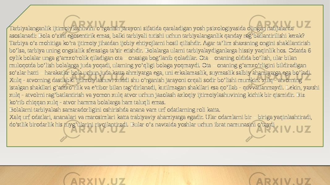 Tarbiyalanganlik ijtimoiylashuvini o’rganish jarayoni sifatida qaraladigan yosh psixologiyasida olingan natijalarda asoslanadi: Bola o’zini egosentirik emas, balki tarbiyali tutishi uchun tarbiyalanganlik qanday rag’batlantirilishi kerak? Tarbiya o’z mohitiga ko’ra ijtimoiy jihatdan ijobiy ehtiyojlarni hosil qilishdir. Agar ta’lim shaxsning ongini shakllantirish bo’lsa, tarbiya uning ongsizlik sferasiga ta’sir etishdir. Bolalarga ularni tarbiyalaydiganlarga hissiy yaqinlik hos. Odatda 6 oylik bolalar unga g’amxo’rolik qiladigan ota – onasiga bog’lanib qoladilar. Ota – onaning oldida bo’lish, ular bilan muloqotda bo’lish bolalarga juda yoqadi, ularning yo’qligi bolaga yoqmaydi. Ota – onaning g’amxo’rligini bildiradigan so’zlar hatti – harakatlar bola uchun juda katta ahmiyatga ega, uni erkalamaslik, suymaslik salbiy ahamiyatga ega bo’ladi. Xulq - atvorning dastlabki ijtimoiylashuvi xuddi shu o’rganish jarayoni orqali sodir bo’lishi mumkin: xulq - atvorning istalgan shakllari g’amxo’rlik va e’tibor bilan tag’dirlanadi, kutilmagan shakllari esa qo’llab - quvvatlanmaydi. Lekin, yaxshi xulq - atvolrni rag’batlantirish va yomon xulq atvor uchun jazolash axloqiy ijtimoiylashuvining kichik bir qismidir. Biz ko’rib chiqqan xulq - atvor hamma bolalarga ham taluqli emas. Bolalarni tarbiyalash samaradorligini oshirishda anana vam urf odatlarning roli katta. Xalq urf odatlari, ananalari va marosimlari katta trabiyaviy ahamiyatga egadir. Ular odamlarni bir – biriga yaqinlashtiradi, do’stlik birodarlik his tuyg’ularini rivojlantiradi. Bular o’z navtaida yoshlar uchun ibrat namunasini o’taydi 