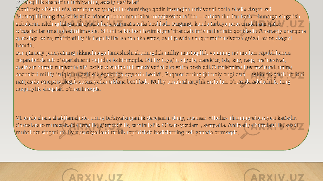 Mustaqillik sharoitida tarbiyaning asosiy vazifalari Konfutsiy «Eskini o’zlashtirgan va yangini tushunishga qodir insongina tarbiyachi bo’la oladi» degan edi. Mustaqillikning dastlabki yillaridanoq butun mamlakat miqqiyosida ta’lim – tarbiya ilm fan kasb – hunarga o’rgatish sohalarini isloh qilishga nihoyatda katta zururat sezila boshladi. Bugungi kunda tarbiya jarayonida ham qator o’zgarishlar amalga oshirilmoqda. SHuni ta’kidlash lozimki,ma’rifat xalqimiz millatimiz qonidadir. Ananaviy sharqona qarashga ko’ra, ma’rifatliliylik faqat bilim va malaka emas, ayni paytda chuqur ma’naviyatva go’zal axloq degani hamdir. Bir ijtimoiy jamiyatning ikkinchisiga lamashishi shuningdek milliy mustaqillik va uning ne’matlari republikamiz fuqarolarida tub o’zgarishlarni vujudga keltirmoqda. Milliy tuyg’u, qiyofa, xarakter, tab, kuy, raqs, ma’naviyat, qadriyat hamda ruhiyat ta’siri ostida o’zining tub mrohiyatini aks ettira boshladi.O’tmishning boy me’romi, uning ananalari milliy istiqlol tufayli o’z egalariga qaytarib berildi. Fuqarorlarning ijtimoiy ongi asta – sekin o’zgarib borishi natijasida etnopsixologik xususiyatlar tiklana boshladi. Milliy umubashariylik xislatlari o’rtasida adolatlilik, teng xuquliylik aloqalari o’rnatilmoqda. 21 asrda shaxs shakllanishida, uning tarbiyalanganlik darajasini diniy, xususan «Hadis» ilmining ahamiyati kattadir. Shaxslararo munosabatda tenglik, g’amxo’rlik, samimiylik. O’zaro yordam , sempatia. Antipatiya hamdardlik, sevgi muhabbat singari milliy xususiyatlarni tarkib toptirishda hadislarning roli yanada ortmoqda. 