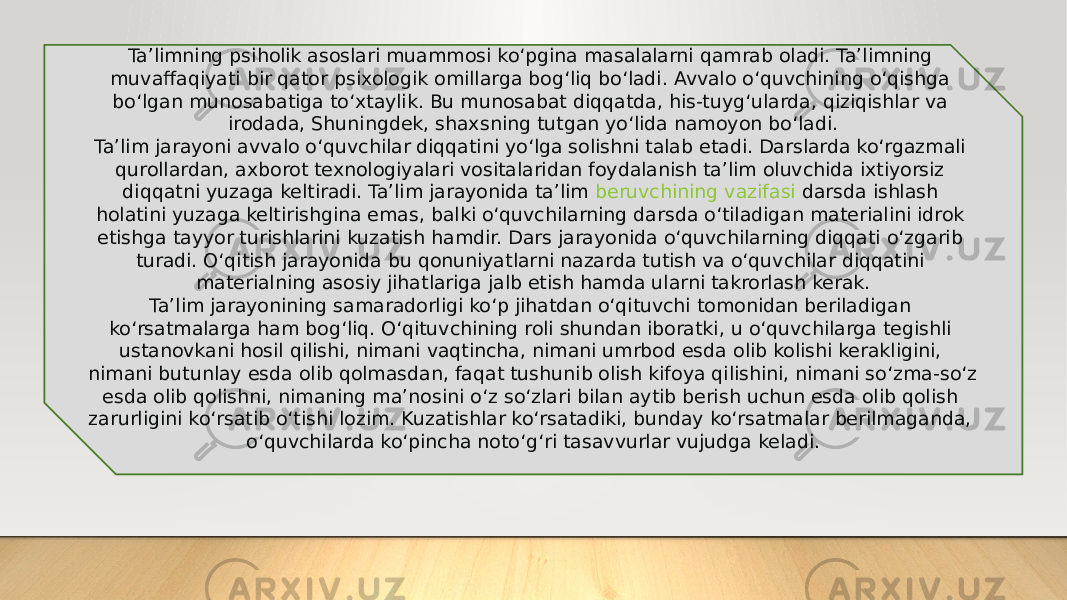 Ta’limning psiholik asoslari muammosi ko‘pgina masalalarni qamrab oladi. Ta’limning muvaffaqiyati bir qator psixologik omillarga bog‘liq bo‘ladi. Avvalo o‘quvchining o‘qishga bo‘lgan munosabatiga to‘xtaylik. Bu munosabat diqqatda, his-tuyg‘ularda, qiziqishlar va irodada, Shuningdek, shaxsning tutgan yo‘lida namoyon bo‘ladi. Ta’lim jarayoni avvalo o‘quvchilar diqqatini yo‘lga solishni talab etadi. Darslarda ko‘rgazmali qurollardan, axborot texnologiyalari vositalaridan foydalanish ta’lim oluvchida ixtiyorsiz diqqatni yuzaga keltiradi. Ta’lim jarayonida ta’lim  beruvchining vazifasi   darsda ishlash holatini yuzaga keltirishgina emas, balki o‘quvchilarning darsda o‘tiladigan materialini idrok etishga tayyor turishlarini kuzatish hamdir. Dars jarayonida o‘quvchilarning diqqati o‘zgarib turadi. O‘qitish jarayonida bu qonuniyatlarni nazarda tutish va o‘quvchilar diqqatini materialning asosiy jihatlariga jalb etish hamda ularni takrorlash kerak. Ta’lim jarayonining samaradorligi ko‘p jihatdan o‘qituvchi tomonidan beriladigan ko‘rsatmalarga ham bog‘liq. O‘qituvchining roli shundan iboratki, u o‘quvchilarga tegishli ustanovkani hosil qilishi, nimani vaqtincha, nimani umrbod esda olib kolishi kerakligini, nimani butunlay esda olib qolmasdan, faqat tushunib olish kifoya qilishini, nimani so‘zma-so‘z esda olib qolishni, nimaning ma’nosini o‘z so‘zlari bilan aytib berish uchun esda olib qolish zarurligini ko‘rsatib o‘tishi lozim. Kuzatishlar ko‘rsatadiki, bunday ko‘rsatmalar berilmaganda, o‘quvchilarda ko‘pincha noto‘g‘ri tasavvurlar vujudga keladi. 