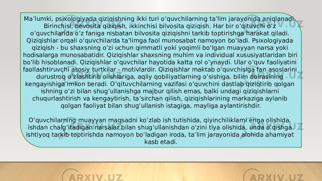 Ma’lumki, psixologiyada qiziqishning ikki turi o‘quvchilarning ta’lim jarayonida aniqlanadi. Birinchisi, bevosita qiziqish, ikkinchisi bilvosita qiziqish. Har bir o‘qituvchi o‘z o‘quvchilarida o‘z faniga nisbatan bilvosita qiziqishni tarkib toptirishga harakat qiladi. Qiziqishlar orqali o‘quvchilarda ta’limga faol munosabat namoyon bo‘ladi. Psixologiyada qiziqish - bu shaxsning o‘zi uchun qimmatli yoki yoqimli bo‘lgan muayyan narsa yoki hodisalarga munosabatidir. Qiziqishlar shaxsning muhim va individual xususiyatlaridan biri bo‘lib hisoblanadi. Qiziqishlar o‘quvchilar hayotida katta rol o‘ynaydi. Ular o‘quv faoliyatini faollashtiruvchi asosiy turtkilar - motivlardir. Qiziqishlar maktab o‘quvchisiga fan asoslarini durustroq o‘zlashtirib olishlariga, aqliy qobiliyatlarning o‘sishiga, bilim doirasining kengayishiga imkon beradi. O‘qituvchilarning vazifasi o‘quvchini dastlab qiziqtirib qolgan ishning o‘zi bilan shug‘ullanishga majbur qilish emas, balki undagi qiziqishlarni chuqurlashtirish va kengaytirish, ta’sirchan qilish, qiziqishlarining markaziga aylanib qolgan faoliyat bilan shug‘ullanish istagiga, mayliga aylantirishdir. O‘quvchilarning muayyan maqsadni ko‘zlab ish tutishida, qiyinchiliklarni enga olishida, ishdan chalg‘itadigan narsalar bilan shug‘ullanishdan o‘zini tiya olishida, unda o‘qishga ishtiyoq tarkib toptirishda namoyon bo‘ladigan iroda, ta’lim jarayonida alohida ahamiyat kasb etadi. 