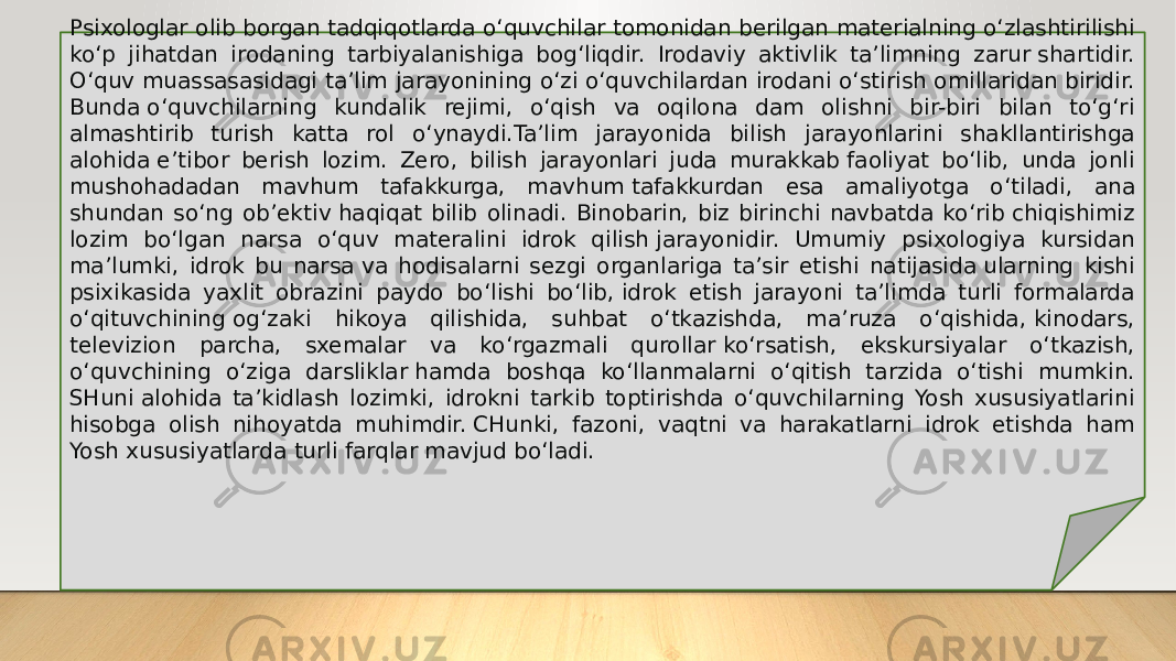 Psixologlar olib borgan tadqiqotlarda o‘quvchilar tomonidan berilgan materialning o‘zlashtirilishi ko‘p jihatdan irodaning tarbiyalanishiga bog‘liqdir. Irodaviy aktivlik ta’limning zarur shartidir. O‘quv muassasasidagi ta’lim jarayonining o‘zi o‘quvchilardan irodani o‘stirish omillaridan biridir. Bunda o‘quvchilarning kundalik rejimi, o‘qish va oqilona dam olishni bir-biri bilan to‘g‘ri almashtirib turish katta rol o‘ynaydi.Ta’lim jarayonida bilish jarayonlarini shakllantirishga alohida e’tibor berish lozim. Zero, bilish jarayonlari juda murakkab faoliyat bo‘lib, unda jonli mushohadadan mavhum tafakkurga, mavhum tafakkurdan esa amaliyotga o‘tiladi, ana shundan so‘ng ob’ektiv haqiqat bilib olinadi. Binobarin, biz birinchi navbatda ko‘rib chiqishimiz lozim bo‘lgan narsa o‘quv materalini idrok qilish jarayonidir. Umumiy psixologiya kursidan ma’lumki, idrok bu narsa va hodisalarni sezgi organlariga ta’sir etishi natijasida ularning kishi psixikasida yaxlit obrazini paydo bo‘lishi bo‘lib, idrok etish jarayoni ta’limda turli formalarda o‘qituvchining og‘zaki hikoya qilishida, suhbat o‘tkazishda, ma’ruza o‘qishida, kinodars, televizion parcha, sxemalar va ko‘rgazmali qurollar ko‘rsatish, ekskursiyalar o‘tkazish, o‘quvchining o‘ziga darsliklar hamda boshqa ko‘llanmalarni o‘qitish tarzida o‘tishi mumkin. SHuni alohida ta’kidlash lozimki, idrokni tarkib toptirishda o‘quvchilarning Yosh xususiyatlarini hisobga olish nihoyatda muhimdir. CHunki, fazoni, vaqtni va harakatlarni idrok etishda ham Yosh xususiyatlarda turli farqlar mavjud bo‘ladi. 