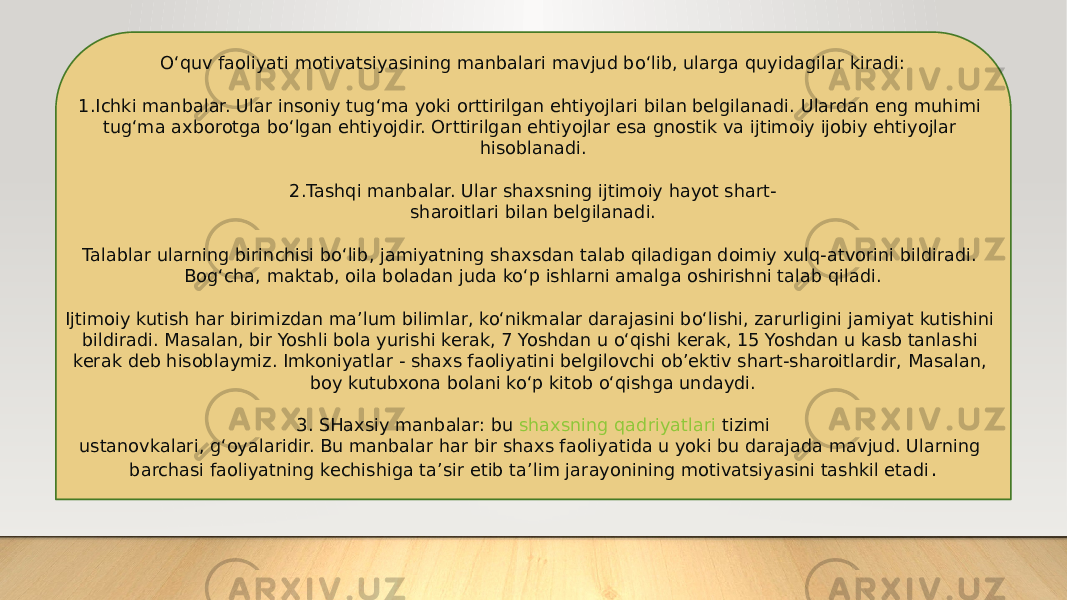 O‘quv faoliyati motivatsiyasining manbalari mavjud bo‘lib, ularga quyidagilar kiradi: 1.Ichki manbalar. Ular insoniy tug‘ma yoki orttirilgan ehtiyojlari bilan belgilanadi. Ulardan eng muhimi tug‘ma axborotga bo‘lgan ehtiyojdir. Orttirilgan ehtiyojlar esa gnostik va ijtimoiy ijobiy ehtiyojlar hisoblanadi. 2.Tashqi manbalar. Ular shaxsning ijtimoiy hayot shart- sharoitlari bilan belgilanadi. Talablar ularning birinchisi bo‘lib, jamiyatning shaxsdan talab qiladigan doimiy xulq-atvorini bildiradi. Bog‘cha, maktab, oila boladan juda ko‘p ishlarni amalga oshirishni talab qiladi. Ijtimoiy kutish har birimizdan ma’lum bilimlar, ko‘nikmalar darajasini bo‘lishi, zarurligini jamiyat kutishini bildiradi. Masalan, bir Yoshli bola yurishi kerak, 7 Yoshdan u o‘qishi kerak, 15 Yoshdan u kasb tanlashi kerak deb hisoblaymiz. Imkoniyatlar - shaxs faoliyatini belgilovchi ob’ektiv shart-sharoitlardir, Masalan, boy kutubxona bolani ko‘p kitob o‘qishga undaydi. 3. SHaxsiy manbalar: bu  shaxsning qadriyatlari tizimi ustanovkalari, g‘oyalaridir. Bu manbalar har bir shaxs faoliyatida u yoki bu darajada mavjud. Ularning barchasi faoliyatning kechishiga ta’sir etib ta’lim jarayonining motivatsiyasini tashkil etadi . 