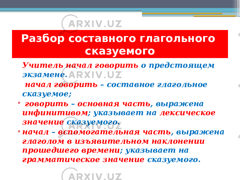 Учитель начал говорить о предстоящем экзамене. начал говорить – составное глагольное сказуемое; • говорить – основная часть , выражена инфинитивом ; указывает на лексическое значение сказуемого. • начал – вспомогательная часть , выражена глаголом в изъявительном наклонении прошедшего времени ; указывает на грамматическое значение сказуемого.Разбор составного глагольного сказуемого 