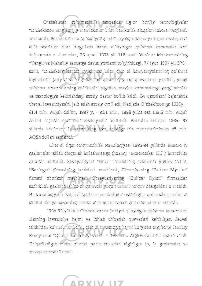  O’zbekistan to’qimachilik sanoatida ilg’or horijiy texnologiyalar &#34;O’zbekiston ning horijiy mamlakatlar bilan hamkorlik aloqalari tobora rivojlanib bormoqda. Mamlakatimiz iqtisodiyotiga kiritilayotgan sarmoya hajmi oshib, chet ellik sheriklar bilan birgalikda barpo etilayotgan qo`shma korxonalar soni ko’paymokda. Jumladan, 29 aprel 1996 yil 116 sonli Vazirlar Mahkamasining &#34;Yengil va Mahalliy sanoatga davlat yordami to`g’risidagi, 27 iyun 1997 yil 326 - sonli, &#34;O’zbekengilsanoat uyushmasi bilan chet el kompaniyalarining qo`shma loyihalarini joriy etish to`g’risida&#34;gi qarorlari, yangi quvvatlarni yaratish, yangi qo`shma korxonalarning ko’rilishini tugatish, mavjud korxonalarga yangi tehnika va texnologiya keltirishdagi asosiy dastur bo’lib krldi. Bu qarorlarni bajarishda chet el investiciyasini jalb etish asosiy omil edi. Natijada O’zbekiston ga 1996y. - 81,4 mln. AQSh dollari, 1997 y. - 90,1 mln., 1998 yilda esa 119,5 mln. AQSh dollari hajmida chet el investiciyasini keltirildi. Bulardan tashqari 1995- 97 yillarda to’qimachilik sanoatining rivojlanishiga o`z manbalarimizdan 58 mln. AQSh dollari sarflandi. Chet el ilgor to’qimachilik texnologiyasi 1993-94 yillarda Buxoro ip gazlamalar ishlab chiqarish birlashmasiga (hozirgi &#34;Buxoroteks&#34; H,J ) birinchilar qatorida keltirildi. Shveycariyani &#34;Riter&#34; firmasining avtomatik yigiruv tizimi, &#34;Beninger&#34; firmasining tandalash mashinasi, Olmoniyaning &#34;Zukker Myuller&#34; firmasi ohorlash mashinasi, Shveycariyaning &#34;Zul’cer Ryutti&#34; firmasidan sochikbob gazlama ishlao chiqaruvchi yuqori unumli to’quv dastgohlari o’rnatildi. Bu texnologiyalar ishlab chiqarish unumdorligini oshiribgina qolmasdan, mahsulot sifatini dunyo bozoridagi mahsulotlar bilan raqobat qila olishini ta`minlanadi. 1995-99 yillarda O’zbekistonda faoliyat qilayotgan qo’shma korxonalar, ularning investiciya hajmi va ishlab chiqarish quvvatlari keltirilgan. Jadval tahdilidan ko`rinib turibdiki, chet el investiciya hajmi bo’yicha eng ko’pi Janubiy Koreyaning &#34;Qabul&#34; kompaniyasiniki — 186 mln. AQSH dollarini tashkil etadi. Chiqariladigan mahsulotlarini pahta tolasidan yigirilgan ip, ip gazlamalar va boshqalar tashkil etadi. 