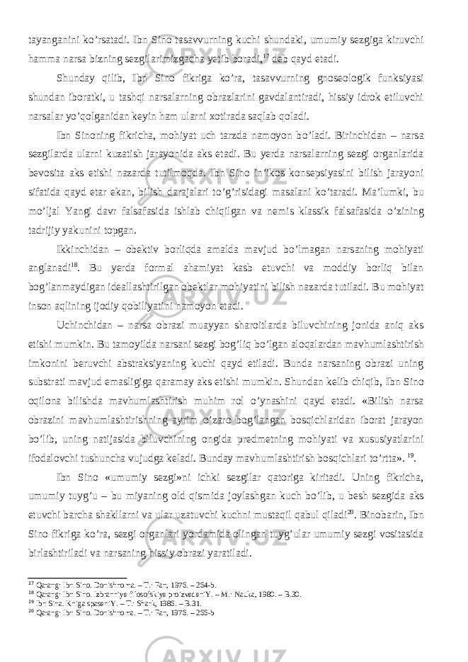 tayanganini kо’rsatadi. Ibn Sino tasavvurning kuchi shundaki, umumiy sezgiga kiruvchi hamma narsa bizning sezgilarimizgacha yetib boradi, 17 deb qayd etadi. Shunday qilib, Ibn Sino fikriga kо’ra, tasavvurning gnoseologik funksiyasi shundan iboratki, u tashqi narsalarning obrazlarini gavdalantiradi, hissiy idrok etiluvchi narsalar yо’qolganidan keyin ham ularni xotirada saqlab qoladi. Ibn Sinoning fikricha, mohiyat uch tarzda namoyon b о ’ladi. Birinchi dan – narsa sezgilarda ularni kuzatish jarayonida aks etadi. Bu yerda narsalarning sezgi organlarida bevosita aks etishi nazarda tutilmoqda. Ibn Sino in’ikos konsepsiyasini bilish jarayoni sifatida qayd etar ekan, bilish darajalari t о ’g’risidagi masalani k о ’taradi. Ma’lumki, bu m о ’ljal Yangi davr falsafasida ishlab chiqilgan va nemis klassik falsafasida о ’zining tadrijiy yakunini topgan. Ikkinchi dan – obektiv borliqda amalda mavjud b о ’lmagan narsaning mohiyati anglanadi 18 . Bu yerda formal ahamiyat kasb etuvchi va moddiy borliq bilan bog’lanmaydigan ideallashtirilgan obektlar mohiyatini bilish nazarda tutiladi. Bu mohiyat inson aqlining ijodiy qobiliyatini namoyon etadi. Uchinchi dan – narsa obrazi muayyan sharoitlarda biluvchining jonida aniq aks etishi mumkin. Bu tamoyilda narsani sezgi bog’liq b о ’lgan aloqalardan mavhumlashtirish imkonini beruvchi abstraksiyaning kuchi qayd etiladi. Bunda narsaning obrazi uning substrati mavjud emasligiga qaramay aks etishi mumkin. Shundan kelib chiqib , Ibn Sino oqilona bilishda mavhumlashtirish muhim rol о ’ynashini qayd etadi. «Bilish narsa obrazini mavhumlashtirishning ayrim о ’zaro bog’langan bosqichlaridan iborat jarayon b о ’lib, uning natijasida biluvchining ongida predmetning mohiyati va xususiyatlarini ifodalovchi tushuncha vujudga keladi. Bunday mavhumlashtirish bosqichlari t о ’rtta» . 19 . Ibn Sino «umumiy sezgi»ni ichki sezgilar qatoriga kiritadi. Uning fikricha, umumiy tuyg’u – bu miyaning old qismida joylashgan kuch b о ’lib, u besh sezgida aks etuvchi barcha shakllarni va ular uzatuvchi kuchni mustaqil qabul qiladi 20 . Binobarin, Ibn Sino fikriga k о ’ra, sezgi organlari yordamida olingan tuyg’ular umumiy sezgi vositasida birlashtiriladi va narsaning hissiy obrazi yaratiladi. 17 Qarang: Ibn Sino. Donishn oma . – T.: Fan, 197 6 . – 264-b. 18 Qarang: Ibn Sino. Izbranniye filosofskiye proizvedeniY. – M.: Nauka, 1980. – B. 30. 19 Ibn Sina. Kniga spaseniY. – T.: Shark, 1986. – B. 31 . 20 Qarang: Ibn Sino. Donishnoma. – T.: Fan, 1976. – 266-b 