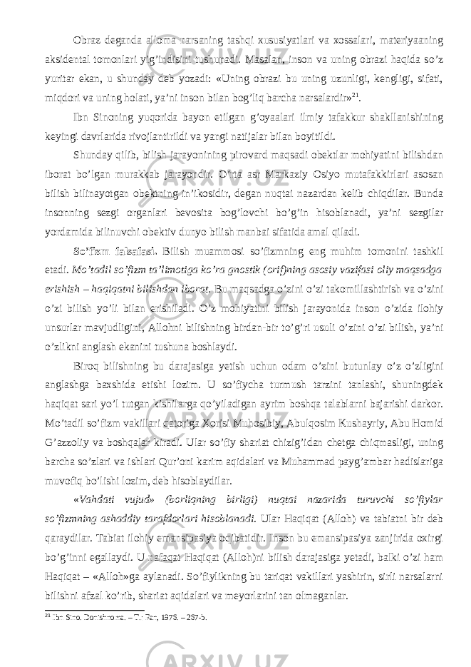 Obraz deganda alloma narsaning tashqi xususiyatlari va xossalari, materiyaaning aksidental tomonlari yig’indisini tushunadi. Masalan, inson va uning obrazi haqida s о ’z yuritar ekan, u shunday deb yozadi: «Uning obrazi bu uning uzunligi, kengligi, sifati, miqdori va uning holati, ya’ni inson bilan bog’liq barcha narsalardir» 21 . Ibn Sinoning yuqorida bayon etilgan g’oyaalari ilmiy tafakkur shakllanishining keyingi davrlarida rivojlantirildi va yangi natijalar bilan boyitildi. Shunday qilib, bilish jarayoni ning pirovard maqsadi obektlar mohiyatini bilishdan iborat b о ’lgan murakkab jarayondir. О ’rta asr Markaziy Osiyo mutafakkirlari asosan bilish bilinayotgan obektning in’ikosidir, degan nuqtai nazardan kelib chiqdilar. Bunda insonning sezgi organlari bevosita bog’lovchi b о ’g’in hisoblanadi, ya’ni sezgilar yordamida bilinuvchi obektiv dunyo bilish manbai sifatida amal qiladi. S о ’fizm falsafasi . Bilish muammosi s о ’fizmning eng muhim tomonini tashkil etadi. M о ’tadil s о ’fizm ta’limotiga k о ’ra gnostik (orif)ning asosiy vazifasi oliy maqsadga erishish – haqiqatni bilishdan iborat. Bu maqsadga о ’zini о ’zi takomillashtirish va о ’zini о ’zi bilish y о ’li bilan erishiladi. О ’z mohiyatini bilish jarayonida inson о ’zida ilohiy unsurlar mavjudligini, Alloh ni bilishning birdan-bir t о ’g’ri usuli о ’zini о ’zi bilish, ya’ni о ’zlikni anglash ekanini tushuna boshlaydi. Biroq bilishning bu darajasiga yetish uchun odam о ’zini butunlay о ’z о ’zligini anglashga baxshida etishi lozim. U s о ’fiycha turmush tarzini tanlashi, shuningdek haqiqat sari y о ’l tutgan kishilarga q о ’yiladigan ayrim boshqa talablarni bajarishi darkor. M о ’tadil s о ’fizm vakillari qatoriga Xorisi Muhosibiy, Abulqosim Kushayriy, Abu Homid G’ azzoliy va boshqalar kiradi. Ular s о ’fiy shariat chizig’idan chetga chiqmasligi, uning barcha s о ’zlari va ishlari Qur’oni karim aqidalari va Muhammad payg’ambar hadislariga muvofiq b о ’lishi lozim, deb hisoblaydilar. « Vahdati vujud» (borliqning birligi) nuqtai nazarida turuvchi s о ’fiylar s о ’fizmning ashaddiy tarafdorlari hisoblanadi . Ular Haqiqat ( Alloh ) va tabiatni bir deb qaraydilar. Tabiat ilohiy emansipasiya oqibati dir . Inson bu emansipasiya zanjirida oxirgi b о ’g’inni egallaydi. U nafaqat Haqiqat ( Alloh )ni bilish darajasiga yetadi, balki о ’zi ham Haqiqat – « Alloh »ga aylanadi. S о ’fiylikning bu tariqat vakillari yashirin, sirli narsalarni bilishni afzal k о ’rib, shariat aqidalari va meyorlarini tan olmaganlar. 21 Ibn Sino. Donishnoma. – T.: Fan, 1976. – 267-b. 