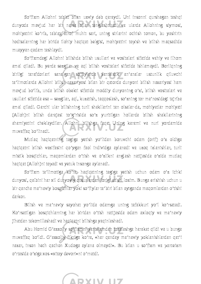 S о ’fizm Alloh ni tabiat bilan uzviy deb qara ydi. Uni insonni qurshagan tashqi dunyoda mavjud har bir narsa bilan tenglashtiradi va ularda Allohning siymosi, mohiyatini kо’rib, tabiat, atrof muhit sari, uning sirlarini ochish tomon, bu yashirin hodisalarning har birida ilohiy haqiqat belgisi, mohiyatini topish va bilish maqsadida muayyan qadam tashlaydi. Sо’fizmdagi Allohni bilishda bilish usullari va vositalari sifatida vahiy va ilhom amal qiladi. Bu yerda sezgilar va aql bilish vositalari sifatida ishlamaydi. Borliqning birligi tarafdorlari sanalgan sо’fiylarda panteistik an’analar ustunlik qiluvchi ta’limotlarda Allohni bilish nazariyasi bilan bir qatorda dunyoni bilish nazariyasi ham mavjud bо’lib, unda bilish obekti sifatida moddiy dunyoning о’zi, bilish vositalari va usullari sifatida esa – sezgilar, aql, kuzatish, taqqoslash, sо’zning tor ma’nosidagi tajriba amal qiladi. Garchi ular bilishning turli shakllarini tan olsalar-da, mohiyatlar mohiyati (Alloh)ni bilish darajasi tо’g’risida sо’z yuritilgan hollarda bilish shakllarining ahamiyatini cheklaydilar. Allohni bilishga faqat Uning karami va nuri yordamida muvaffaq bо’linadi. Mutlaq haqiqatning tagiga yetish yо’lidan boruvchi odam (orif) о’z oldiga haqiqatni bilish vazifasini qо’ygan faol individga aylanadi va uzoq izlanishlar, turli mistik bosqichlar, maqomlardan о’tish va о’zlikni anglash natijasida о’zida mutlaq haqiqat (Alloh)ni topadi va yetuk insonga aylanadi. Sо’fizm ta’limotiga kо’ra, haqiqatning tagiga yetish uchun odam о’z ichki dunyosi, qalbini har xil dunyoviy qusurlardan forig’ etishi lozim. Bunga erishish uchun u bir qancha ma’naviy bosqichlar yoki sо’fiylar ta’biri bilan aytganda maqomlardan о’tishi darkor. Bilish va ma’naviy sayohat yо’lida odamga uning tafakkuri yо’l kо’rsatadi. Kо’rsatilgan bosqichlarning har biridan о’tish natijasida odam axloqiy va ma’naviy jihatdan takomillashadi va haqiqatni bilishga yaqinlashadi. Abu Homid G’azzoliy sо’fizmni panteizmdan tozalashga harakat qildi va u bunga muvaffaq bо’ldi. G’azzoliy fikriga kо’ra, «har qanday ma’naviy poklanishlardan qat’i nazar, inson hech qachon Xudoga aylana olmaydi». Bu bilan u sо’fizm va panteizm о’rtasida о’ziga xos «xitoy devori»ni о’rnatdi. 