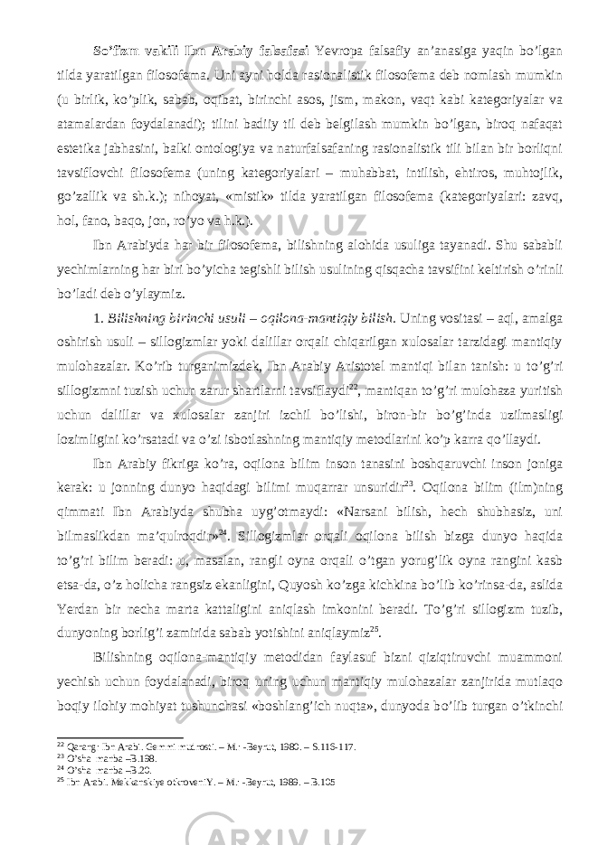 Sо’fizm vakili Ibn Arabiy falsafasi Yevropa falsafiy an’anasiga yaqin bо’lgan tilda yaratilgan filosofema. Uni ayni holda rasionalistik filosofema deb nomlash mumkin (u birlik, kо’plik, sabab, oqibat, birinchi asos, jism, makon, vaqt kabi kategoriyalar va atamalardan foydalanadi); tilini badiiy til deb belgilash mumkin bо’lgan, biroq nafaqat estetika jabhasini, balki ontologiya va naturfalsafaning rasionalistik tili bilan bir borliqni tavsiflovchi filosofema (uning kategoriyalari – muhabbat, intilish, ehtiros, muhtojlik, gо’zallik va sh.k.); nihoyat, «mistik» tilda yaratilgan filosofema (kategoriyalari: zavq, hol, fano, baqo, jon, rо’yo va h.k.). Ibn Arabiyda h ar bir filosofema, bilishning alohida usuliga tayanadi. Shu sababli yechimlarning har biri b о ’yicha tegishli bilish usulining qisqacha tavsifini keltirish о ’rinli b о ’ladi deb о ’ylaymiz. 1. Bilishning birinchi usuli – oqilona-mantiqiy bilish. Uning vositasi – aql, amalga oshirish usuli – sillogizmlar yoki dalillar orqali chiqarilgan xulosalar tarzidagi mantiqiy mulohazalar. K о ’rib turganimizdek, Ibn Arabiy Aristotel mantiqi bilan tanish: u t о ’g’ri sillogizmni tuzish uchun zarur shartlarni tavsiflaydi 22 , mantiqan t о ’g’ri mulohaza yuritish uchun dalillar va xulosalar zanjiri izchil b о ’lishi, biron-bir b о ’g’inda uzilmasligi lozimligini k о ’rsatadi va о ’zi isbotlashning mantiqiy metodlarini k о ’p karra q о ’llaydi. Ibn Arabiy fikriga k о ’ra, oqilona bilim inson tanasini boshqaruvchi inson joniga kerak: u jonning dunyo haqidagi bilimi muqarrar unsuridir 23 . Oqilona bilim (ilm)ning qimmati Ibn Arabiyda shubha uyg’otmaydi: «Narsani bilish, hech shubhasiz, uni bilmaslikdan ma’qulroqdir» 24 . Sillogizmlar orqali oqilona bilish bizga dunyo haqida t о ’g’ri bilim beradi: u, masalan, rangli oyna orqali о ’tgan yorug’lik oyna rangini kasb etsa-da, о ’z holicha rangsiz ekanligini, Quyosh k о ’zga kichkina b о ’lib k о ’rinsa-da, aslida Yerdan bir necha marta kattaligini aniqlash imkonini beradi. T о ’g’ri sillogizm tuzib, dunyoning borlig’i zamirida sabab yotishini aniqlaymiz 25 . Bilishning oqilona-mantiqiy metodidan faylasuf bizni qiziqtiruvchi muammoni yechish uchun foydalanadi, biroq uning uchun mantiqiy mulohazalar zanjirida mutlaqo boqiy ilohiy mohiyat tushunchasi «boshlang’ich nuqta», dunyoda b о ’lib turgan о ’tkinchi 22 Qarang: Ibn Arabi. Gemmi mudrosti. – M. : - Beyrut, 1980. – S. 116-117. 23 O’ sha manba –B . 198. 24 O’ sha manba –B . 20. 25 Ibn Arabi. Mekkanskiye otkroveniY. – M. : - Beyrut, 1989. – B.105 