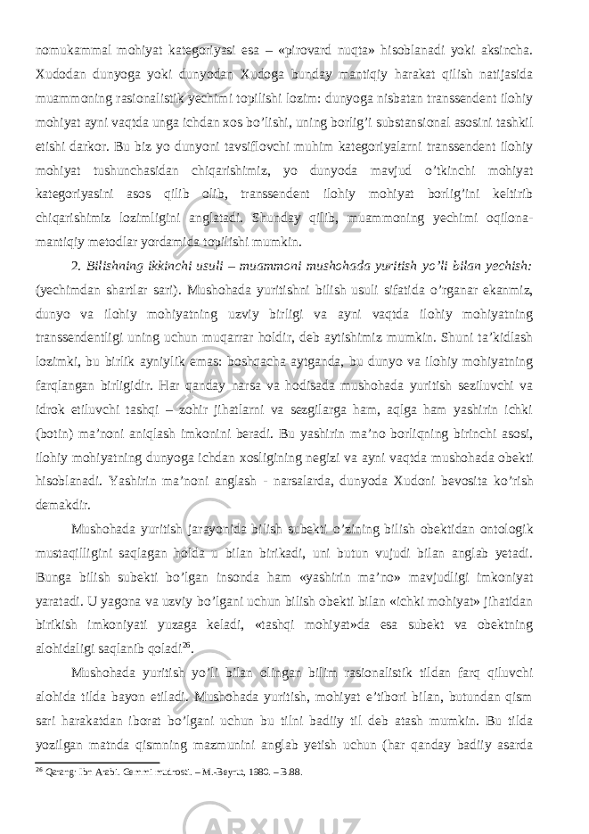 nomukammal mohiyat kategoriyasi esa – «pirovard nuqta» hisoblanadi yoki aksincha. Xudodan dunyoga yoki dunyodan Xudoga bunday mantiqiy harakat qilish natijasida muammoning rasionalistik yechimi topilishi lozim: dunyoga nisbatan transsendent ilohiy mohiyat ayni vaqtda unga ichdan xos b о ’lishi, uning borlig’i substansional asosini tashkil etishi darkor. Bu biz yo dunyoni tavsiflovchi muhim kategoriyalarni transsendent ilohiy mohiyat tushunchasidan chiqarishimiz, yo dunyoda mavjud о ’tkinchi mohiyat kategoriyasini asos qilib olib, transsendent ilohiy mohiyat borlig’ini keltirib chiqarishimiz lozimligini anglatadi. Shunday qilib, muammoning yechimi oqilona- mantiqiy metodlar yordamida topilishi mumkin. 2. Bilishning ikkinchi usuli – muammoni mushohada yuritish y о ’li bilan yechish: ( yechimdan shartlar sari ) . Mushohada yuritishni bilish usuli sifatida о ’rganar ekanmiz, dunyo va ilohiy mohiyatning uzviy birligi va ayni vaqtda ilohiy mohiyatning transsendentligi uning uchun muqarrar holdir, deb aytishimiz mumkin. Shuni ta’kidlash lozimki, bu birlik ayniylik emas: boshqacha aytganda, bu dunyo va ilohiy mohiyatning farqlangan birligidir. Har qanday narsa va hodisada mushohada yuritish seziluvchi va idrok etiluvchi tashqi – zohir jihatlarni va sezgilarga ham, aqlga ham yashirin ichki (botin) ma’noni aniqlash imkonini beradi. Bu yashirin ma’no borliqning birinchi asosi, ilohiy mohiyatning dunyoga ichdan xosligining negizi va ayni vaqtda mushohada obekti hisoblanadi. Yashirin ma’noni anglash - narsalarda, dunyoda Xudoni bevosita k о ’rish demakdir. Mushohada yuritish jarayonida bilish subekti о ’zining bilish obektidan ontologik mustaqilligini saqlagan holda u bilan birikadi, uni butun vujudi bilan anglab yetadi. Bunga bilish subekti b о ’lgan insonda ham «yashirin ma’no» mavjudligi imkoniyat yaratadi. U yagona va uzviy b о ’lgani uchun bilish obekti bilan «ichki mohiyat» jihatidan birikish imkoniyati yuzaga keladi, «tashqi mohiyat»da esa subekt va obektning alohidaligi saqlanib qoladi 26 . Mushohada yuritish y о ’li bilan olingan bilim rasionalistik tildan farq qiluvchi alohida tilda bayon etiladi. Mushohada yuritish, mohiyat e’tibori bilan, butundan qism sari harakatdan iborat b о ’lgani uchun bu tilni badiiy til deb atash mumkin. Bu tilda yozilgan matnda qismning mazmunini anglab yetish uchun (har qanday badiiy asarda 26 Qarang: Ibn Arabi. Gemmi mudrosti. – M.-Beyrut, 1980. – B. 88. 