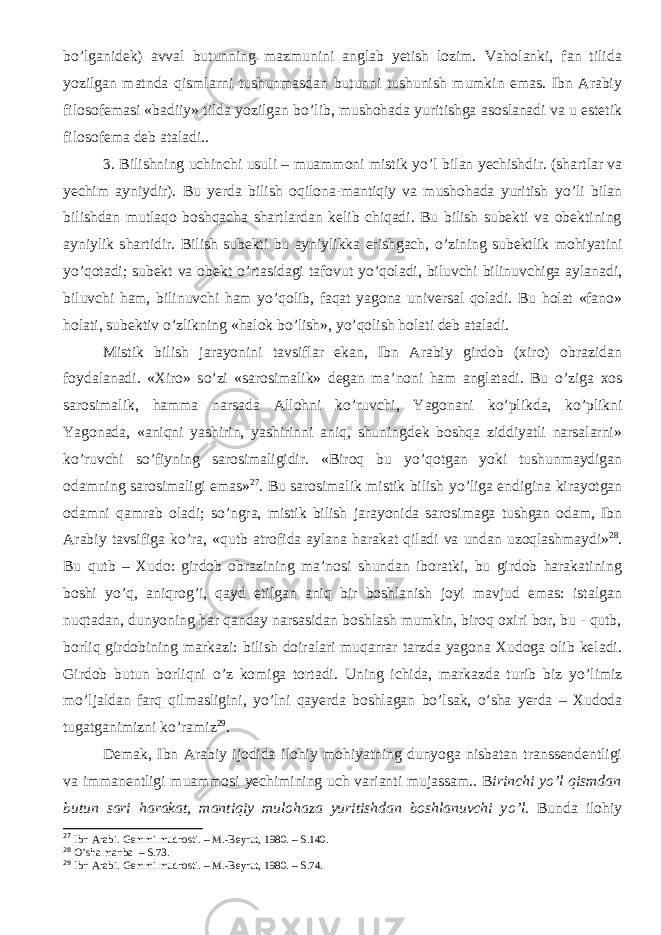 b о ’lganidek) avval butunning mazmunini anglab yetish lozim. Vaholanki, fan tilida yozilgan matnda qismlarni tushunmasdan butunni tushunish mumkin emas. Ibn Arabiy filosofemasi «badiiy» tilda yozilgan b о ’lib, mushohada yuritishga asoslanadi va u estetik filosofema deb ata ladi. . 3. Bilishning uchinchi usuli – muammoni mistik y о ’l bilan yechishd ir. ( shartlar va yechim ayniydir ) . Bu yerda bilish oqilona-mantiqiy va mushohada yuritish y о ’li bilan bilishdan mutlaqo boshqacha shartlardan kelib chiqadi. Bu bilish subekti va obektining ayniylik shartidir. Bilish subekti bu ayniylikka erishgach, о ’zining subektlik mohiyatini y о ’qotadi; subekt va obekt о ’rtasidagi tafovut y о ’qoladi, biluvchi bilinuvchiga aylanadi, biluvchi ham, bilinuvchi ham y о ’qolib, faqat yagona universal qoladi. Bu holat «fano» holati, subektiv о ’zlikning «halok b о ’lish», y о ’qolish holati deb ataladi. Mistik bilish jarayonini tavsiflar ekan, Ibn Arabiy girdob (xiro) obrazidan foydalanadi. «Xiro» s о ’zi «sarosimalik» degan ma’noni ham anglatadi. Bu о ’ziga xos sarosimalik, hamma narsada Alloh ni k о ’ruvchi, Yagonani k о ’plikda, k о ’plikni Yagonada, «aniqni yashirin, yashirinni aniq, shuningdek boshqa ziddiyatli narsalarni» k о ’ruvchi s о ’fiyning sarosimaligidir. «Biroq bu y о ’qotgan yoki tushunmaydigan odamning sarosimaligi emas» 27 . Bu sarosimalik mistik bilish y о ’liga endigina kirayotgan odamni qamrab oladi; s о ’ngra, mistik bilish jarayonida sarosimaga tushgan odam, Ibn Arabiy tavsifiga k о ’ra, «qutb atrofida aylana harakat qiladi va undan uzoqlashmaydi» 28 . Bu qutb – Xudo: girdob obrazining ma’nosi shundan iboratki, bu girdob harakatining boshi y о ’q, aniqrog’i, qayd etilgan aniq bir boshlanish joyi mavjud emas: istalgan nuqtadan, dunyoning har qanday narsasidan boshlash mumkin, biroq oxiri bor, bu - qutb, borliq girdobining markazi: bilish doiralari muqarrar tarzda yagona Xudoga olib keladi. Girdob butun borliqni о ’z komiga tortadi. Uning ichida, markazda turib biz y о ’limiz m о ’ljaldan farq qilmasligini, y о ’lni qayerda boshlagan b о ’lsak, о ’sha yerda – Xudoda tugatganimizni k о ’ramiz 29 . Demak, Ibn Arabiy ijodida ilohiy mohiyatning dunyoga nisbatan transsendentligi va immanentligi muammosi yechimining uch varianti mujassam. . B irinchi y о ’l qismdan butun sari harakat , mantiqiy mulohaza yuritishdan boshlanuvchi y о ’l. Bunda ilohiy 27 Ibn Arabi. Gemmi mudrosti. – M.-Beyrut, 1980. – S. 140. 28 O’sha manba – S. 73. 29 Ibn Arabi. Gemmi mudrosti. – M.-Beyrut, 1980. – S. 74. 