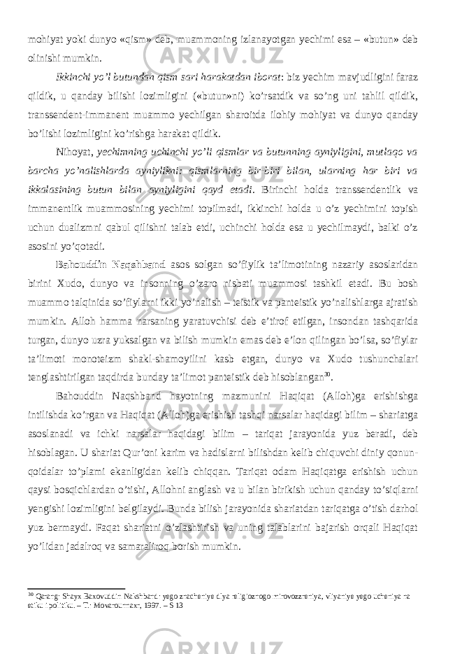 mohiyat yoki dunyo «qism» deb, muammoning izlanayotgan yechimi esa – «butun» deb olinishi mumkin. Ikkinchi yо’l butundan qism sari harakatdan iborat : biz yechim mavjudligini faraz qildik, u qanday bilishi lozimligini («butun»ni) kо’rsatdik va sо’ng uni tahlil qildik, transsendent-immanent muammo yechilgan sharoitda ilohiy mohiyat va dunyo qanday bо’lishi lozimligini kо’rishga harakat qildik. Nihoyat, yechimning uchinchi yо’li qismlar va butunning ayniyligini, mutlaqo va barcha yо’nalishlarda ayniylikni: qismlarning bir-biri bilan, ularning har biri va ikkalasining butun bilan ayniyligini qayd etadi . Birinchi holda transsendentlik va immanentlik muammosining yechimi topilmadi, ikkinchi holda u о’z yechimini topish uchun dualizmni qabul qilishni talab etdi, uchinchi holda esa u yechilmaydi, balki о’z asosini yо’qotadi. Bahouddin Naqshband asos solgan sо’fiylik ta’limotining nazariy asoslaridan birini Xudo, dunyo va insonning о’zaro nisbati muammosi tashkil etadi. Bu bosh muammo talqinida sо’fiylarni ikki yо’nalish – teistik va panteistik yо’nalishlarga ajratish mumkin. Alloh hamma narsaning yaratuvchisi deb e’tirof etilgan, insondan tashqarida turgan, dunyo uzra yuksalgan va bilish mumkin emas deb e’lon qilingan bо’lsa, sо’fiylar ta’limoti monoteizm shakl-shamoyilini kasb etgan, dunyo va Xudo tushunchalari tenglashtirilgan taqdirda bunday ta’limot panteistik deb hisoblangan 30 . Bahouddin Naqshband hayotning mazmunini Haqiqat (Alloh)ga erishishga intilishda kо’rgan va Haqiqat (Alloh)ga erishish tashqi narsalar haqidagi bilim – shariatga asoslanadi va ichki narsalar haqidagi bilim – tariqat jarayonida yuz beradi, deb hisoblagan. U shariat Qur’oni karim va hadislarni bilishdan kelib chiquvchi diniy qonun- qoidalar tо’plami ekanligidan kelib chiqqan. Tariqat odam Haqiqatga erishish uchun qaysi bosqichlardan о’tishi, Allohni anglash va u bilan birikish uchun qanday tо’siqlarni yengishi lozimligini belgilaydi. Bunda bilish jarayonida shariatdan tariqatga о’tish darhol yuz bermaydi. Faqat shariatni о’zlashtirish va uning talablarini bajarish orqali Haqiqat yо’lidan jadalroq va samaraliroq borish mumkin. 30 Qarang: Shayx Baxovuddin Nakshband: yego znacheniye dlya religioznogo mirovozzreniya, vliyaniye yego ucheniya na etiku i politiku. – T.: Movarounnaxr, 1997. – S 13 