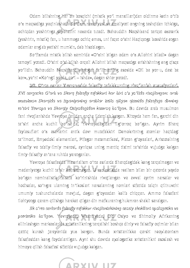 Odam bilishning har bir bosqichi (mistik yо’l manzillari)dan oldinma-ketin о’tib о’z maqsadiga yaqinlashadi. Sо’fizm nazariyasi va amaliyoti ongning tashqidan ichkiga, ochiqdan yashiringa sayohatini nazarda tutadi. Bahouddin Naqshband tariqat ezoterik (yashirin, mistik) fan, u hammaga ochiq emas, uni faqat о’zini Haqiqatga baxshida etgan odamlar anglab yetishi mumkin, deb hisoblagan. Sо’fizmda mistik bilish zamirida «О’zini bilgan odam о’z Allohini biladi» degan tamoyil yotadi. О’zini о’zi bilish orqali Allohni bilish maqsadga erishishning eng qisqa yо’lidir. Bahouddin Naqshband yaratgan ta’limotning asosida «Dil ba yor-u, dast ba kor», ya’ni «Kо’ngil yorda, qо’l – ishda», degan shior yotadi. 3/2. О’rta asrlar Yevropasida falsafiy tafakkurning rivojlanish xususiyatlari. XVI asrgacha G’arb va Sharq falsafiy tafakkuri har biri о’z yо’lida rivojlangan: arab musulmon Sharqida va Ispaniyaning arablar istilo qilgan qismida falsafaga dinning ta’siri Yevropa va Sharqiy Osiyodagidan kamroq bо’lgan . Bu davrda arab musulmon fani rivojlanishda Yevropa fanidan ancha ildamlab ketgan. Xitoyda ham fan, garchi din ta’siri ancha kuchli b о ’lsa-da, Yevropadagidan ilg’orroq b о ’lgan. Ayrim Sharq faylasuflari о ’z asarlarini antik davr mutafakkiri Demokritning atomlar haqidagi ta’limoti, Empedokl elementlari, Pifagor matematikasi, Platon g’oyaalari, Aristotelning falsa f iy va tabiiy-ilmiy merosi, ayniqsa uning mantiq tizimi ta’sirida vujudga kelgan ilmiy-falsafiy an’ana ruhida yaratganlar. Yevropa falsafasida materializm о ’rta asrlarda Sharqdagidek keng tarqalmagan va madaniyatga kuchli ta’sir k о ’rsatmagan. U sxolastikada realizm bilan bir qatorda paydo b о ’lgan nominalistik falsafa k о ’rinishida rivojlangan va avval ayrim narsalar va hodisalar, s о ’ngra ularning in’ikoslari narsalarning nomlari sifatida talqin qilinuvchi umumiy tushunchalarda mavjud, degan g’oyaadan kelib chiqqan. Ammo falsafani ilohiyotga qaram qilishga harakat qilgan din mafkuraning hukmron shakli sanalgan. Ilk о ’rta asrlarda falsafiy tafakkur rivojlanishining asosiy shakllari apologetika va patristika b о ’lgan . Yevropada, Vizantiyada, Old Osiyo va Shimoliy Afrikaning ellinlashgan markazlarida xristianlikning tarqalishi boshqa diniy va falsafiy oqimlar bilan qattiq kurash jarayonida yuz bergan. Bunda xristianlikka qarshi neoplatonizm falsafasidan keng foydalanilgan. Ayni shu davrda apologetika xristianlikni asoslash va himoya qilish falsafasi sifatida vujudga kelgan. 