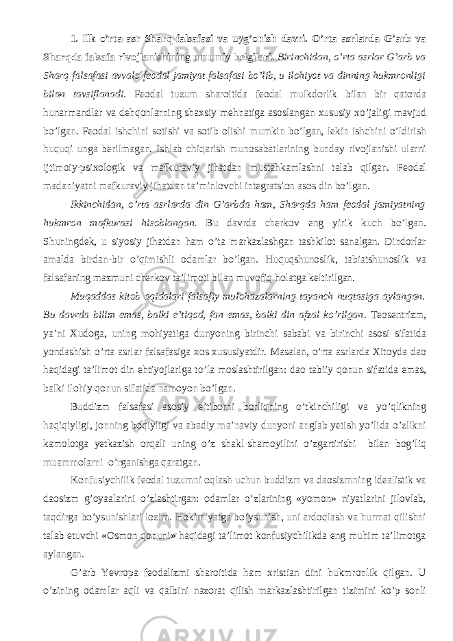 1 . Ilk o’rta asr Sharq falsafasi va uyg’onish davri . О’rta asrlarda G’arb va Sharqda falsafa rivojlanishining umumiy belgilari. Birinchidan, о’rta asrlar G’arb va Sharq falsafasi avvalo feodal jamiyat falsafasi bо’lib, u ilohiyot va dinning hukmronligi bilan tavsiflanadi. Feodal tuzum sharoitida feodal mulkdorlik bilan bir qatorda hunarmandlar va dehqonlarning shaxsiy mehnatiga asoslangan xususiy xо’jaligi mavjud bо’lgan. Feodal ishchini sotishi va sotib olishi mumkin bо’lgan, lekin ishchini о’ldirish huquqi unga berilmagan. Ishlab chiqarish munosabatlarining bunday rivojlanishi ularni ijtimoiy-psixologik va mafkuraviy jihatdan mustahkamlashni talab qilgan. Feodal madaniyatni mafkuraviy jihatdan ta’minlovchi integratsion asos din bо’lgan. Ikkinchidan, о’rta asrlarda din G’arbda ham, Sharqda ham feodal jamiyatning hukmron mafkurasi hisoblangan . Bu davrda cherkov eng yirik kuch bо’lgan. Shuningdek, u siyosiy jihatdan ham о’ta markazlashgan tashkilot sanalgan. Dindorlar amalda birdan-bir о’qimishli odamlar bо’lgan. Huquqshunoslik, tabiatshunoslik va falsafaning mazmuni cherkov ta’limoti bilan muvofiq holatga keltirilgan. Muqaddas kitob aqidalari falsafiy mulohazalarning tayanch nuqtasiga aylangan. Bu davrda bilim emas, balki e’tiqod, fan emas, balki din afzal kо’rilgan . Teosentrizm, ya’ni Xudoga, uning mohiyatiga dunyoning birinchi sababi va birinchi asosi sifatida yondashish о’rta asrlar falsafasiga xos xususiyatdir. Masalan, о’rta asrlarda Xitoyda dao haqidagi ta’limot din ehtiyojlariga tо’la moslashtirilgan: dao tabiiy qonun sifatida emas, balki ilohiy qonun sifatida namoyon bо’lgan. Buddizm falsafasi asosiy e’tiborni borliqning о’tkinchiligi va yо’qlikning haqiqiyligi, jonning boqiyligi va abadiy ma’naviy dunyoni anglab yetish yо’lida о’zlikni kamolotga yetkazish orqali uning о’z shakl-shamoyilini о’zgartirishi bilan bog’liq muammolarni о’rganishga qaratgan. Konfusiychilik feodal tuzumni oqlash uchun buddizm va daosizmning idealistik va daosizm g’oyaalarini о’zlashtirgan: odamlar о’zlarining «yomon» niyatlarini jilovlab, taqdirga bо’ysunishlari lozim. Hokimiyatga bо’ysunish, uni ardoqlash va hurmat qilishni talab etuvchi «Osmon qonuni» haqidagi ta’limot konfusiychilikda eng muhim ta’limotga aylangan. G’arb Yevropa feodalizmi sharoitida ham xristian dini hukmronlik qilgan. U о’zining odamlar aqli va qalbini nazorat qilish markazlashtirilgan tizimini kо’p sonli 