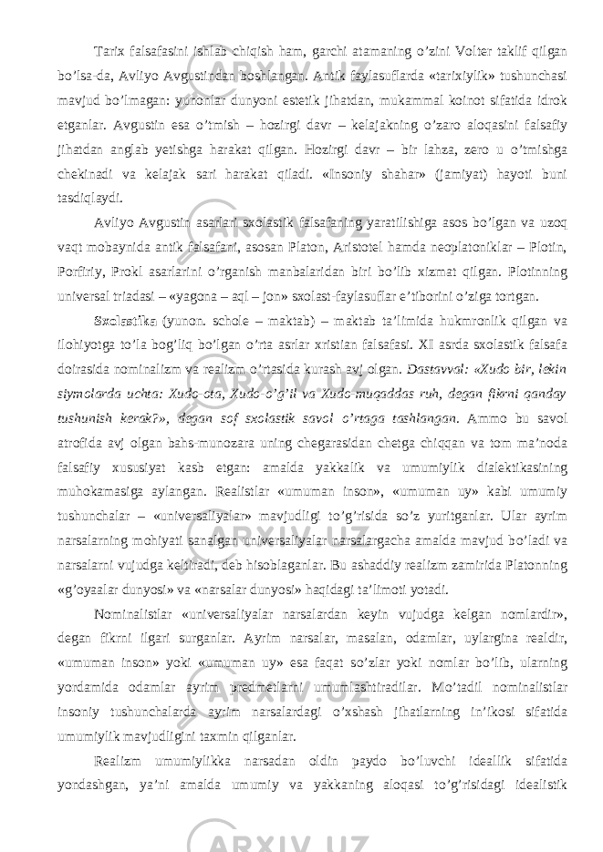 Tarix falsafasini ishlab chiqish ham, garchi atamaning о ’zini Volter taklif qilgan b о ’lsa-da, Avliyo Avgustindan boshlangan. Antik faylasuflarda «tarixiylik» tushunchasi mavjud b о ’lmagan: yunonlar dunyoni estetik jihatdan, mukammal koinot sifatida idrok etganlar. Avgustin esa о ’tmish – hozirgi davr – kelajakning о ’zaro aloqasini falsafiy jihatdan anglab yetishga harakat qilgan. Hozirgi davr – bir lahza, zero u о ’tmishga chekinadi va kelajak sari harakat qiladi. «Insoniy shahar» (jamiyat) hayoti buni tasdiqlaydi. Avliyo Avgustin asarlari sxolastik falsafaning yaratilishiga asos b о ’lgan va uzoq vaqt mobaynida antik falsafani, asosan Platon, Aristotel hamda neoplatoniklar – Plotin, Porfiriy, Prokl asarlarini о ’rganish manbalaridan biri b о ’lib xizmat qilgan. Plotinning universal triadasi – «yagona – aql – jon» sxolast-faylasuflar e’tiborini о ’ziga tortgan. Sxolastika (yunon. schole – maktab) – maktab ta’limida hukmronlik qilgan va ilohiyotga t о ’la bog’liq b о ’lgan о ’rta asrlar xristian falsafasi. XI asrda sxolastik falsafa doirasida nominalizm va realizm о ’rtasida kurash avj olgan . Dastavval: «Xudo bir, lekin siymolarda uchta: Xudo-ota, Xudo- о ’g’il va Xudo-muqaddas ruh, degan fikrni qanday tushunish kerak?», degan sof sxolastik savol о ’rtaga tashlangan . Ammo bu savol atrofida avj olgan bahs-munozara uning chegarasidan chetga chiqqan va tom ma’noda falsafiy xususiyat kasb etgan: amalda yakka lik va umumiy lik dialektikasining muhokamasiga aylangan. Realistlar «umuman inson», «umuman uy» kabi umumiy tushunchalar – «universaliyalar» mavjudligi t о ’g’risida s о ’z yuritganlar. Ular ayrim narsalarning mohiyati sanalgan universaliyalar narsalargacha amalda mavjud b о ’ladi va narsalarni vujudga keltiradi, deb hisoblaganlar. Bu ashaddiy realizm zamirida Platonning «g’oyaalar dunyosi» va «narsalar dunyosi» haqidagi ta’limoti yotadi. Nominalistlar «universaliyalar narsalardan keyin vujudga kelgan nomlardir», degan fikrni ilgari surganlar. Ayrim narsalar, masalan, odamlar, uylargina realdir, «umuman inson» yoki «umuman uy» esa faqat s о ’zlar yoki nomlar b о ’lib, ularning yordamida odamlar ayrim predmetlarni umumlashtiradilar. M о ’tadil nominalistlar insoniy tushunchalarda ayrim narsalardagi о ’xshash jihatlarning in’ikosi sifatida umumiylik mavjudligini taxmin qilganlar. Realizm umumiylikka narsadan oldin paydo b о ’luvchi ideallik sifatida yondashgan, ya’ni amalda umumiy va yakkaning aloqasi t о ’g’risidagi idealistik 