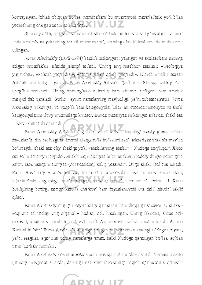 konsepsiyani ishlab chiqqan b о ’lsa, nominalizm bu muammoni materialistik y о ’l bilan yechishning о ’ziga xos timsoli b о ’lgan. Shunday qilib, realistlar va nominalistlar о ’rtasidagi bahs falsafiy tus olgan, chunki unda umumiy va yakkaning tabiati muammolari, ularning dialektikasi amalda muhokama qilingan. Foma Akvinskiy (1225-1274) katolik teologiyani yaratgan va sxolastikani tizimga solgan mutafakkir sifatida e’tirof etiladi. Uning eng mashhur asarlari: «Teologiya yig’indisi», «Falsafa yig’indisi», «Majusiylarga qarshi yig’indi». Ularda muallif asosan Aristotel asarlariga tayanadi. Foma Akvinskiy Aristotel ijodi bilan Sharqqa salb yurishi chog’ida tanishadi. Uning ontologiyasida borliq ham ehtimol tutilgan, ham amalda mavjud deb qaraladi. Borliq - ayrim narsalarning mavjudligi, ya’ni substansiyadir. Foma Akvinskiy imkoniyat va voqelik kabi kategoriyalar bilan bir qatorda materiyaa va shakl kategoriyalarini ilmiy muomalaga kiritadi. Bunda materiyaa imkoniyat sifatida, shakl esa – voqelik sifatida qaraladi. Foma Akvinskiy Aristotelning shakl va materiyaa haqidagi asosiy g’oyaalaridan foydalanib, din haqidagi ta’limotni ularga t о ’la b о ’ysundiradi. Materiyaa shaklsiz mavjud b о ’lmaydi, shakl esa oliy shaklga yoki «shakllarning shakli» - Xudoga bog’liqdir. Xudo esa sof ma’naviy mavjudot. Shaklning materiyaa bilan birikuvi moddiy dunyo uchungina zarur. Boz ustiga materiyaa (Aristoteldagi kabi) passivdir. Unga shakl faol tus beradi. Foma Akvinskiy «ilohiy borliq», hamonki u о ’z- о ’zidan ravshan narsa emas ekan, tafakkurimiz anglashga qodir b о ’lgan narsalar orqali isbotlanishi lozim. U Xudo borligining hozirgi zamon katolik cherkovi ham foydalanuvchi о ’z dalil-isbotini taklif qiladi. Foma Akvinskiyning ijtimoiy-falsafiy qarashlari ham diqqatga sazovor. U shaxs - «oqilona tabiatdagi eng olijanob» hodisa, deb hisoblagan. Uning fikricha, shaxs aql- zakovat, sezgilar va iroda bilan tavsiflanadi. Aql-zakovat irodadan ustun turadi. Ammo Xudoni bilishni Foma Akvinskiy Xudoga b о ’lgan muhabbatdan keyingi о ’ringa q о ’yadi, ya’ni sezgilar, agar ular oddiy narsalarga emas, balki Xudoga qaratilgan b о ’lsa, aqldan ustun b о ’lishi mumkin. Foma Akvinskiy о ’zining «Podsholar boshqaruvi haqida» asarida insonga avvalo ijtimoiy mavjudot sifatida, davlatga esa xalq farovonligi haqida g’amx о ’rlik qiluvchi 