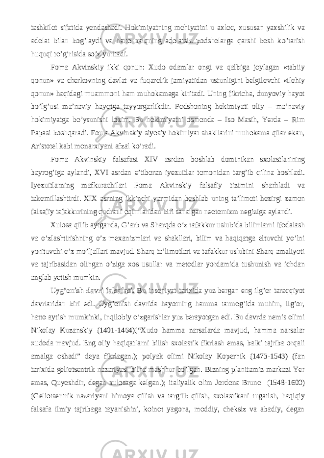 tashkilot sifatida yondashadi. Hokimiyatning mohiyatini u axloq, xususan yaxshilik va adolat bilan bog’laydi va hatto xalqning adolatsiz podsholarga qarshi bosh k о ’tarish huquqi t о ’g’risida s о ’z yuritadi. Foma Akvinskiy ikki qonun: Xudo odamlar ongi va qalbiga joylagan «tabiiy qonun» va cherkovning davlat va fuqarolik jamiyatidan ustunligini belgilovchi «ilohiy qonun» haqidagi muammoni ham muhokamaga kiritadi. Uning fikricha, dunyoviy hayot b о ’lg’usi ma’naviy hayotga tayyorgarlikdir. Podshoning hokimiyati oliy – ma’naviy hokimiyatga b о ’ysunishi lozim. Bu hokimiyatni osmonda – Iso Masih, Yerda – Rim Papasi boshqaradi. Foma Akvinskiy siyosiy hokimiyat shakllarini muhokama qilar ekan, Aristotel kabi monarxiyani afzal k о ’radi. Foma Akvinskiy falsafasi XIV asrdan boshlab dominikan sxolastlar i ning bayrog’iga aylandi, XVI a srdan e’tiboran iyezuitlar tomonidan targ’ib qilina boshladi. Iyezuitlarning mafkurachilari Foma Akvinskiy falsafiy tizimini sharhladi va takomillashtirdi. XIX asr ning ikkinchi yarmidan boshlab uning ta’limoti hozirgi zamon falsafiy tafakkurining qudratli oqimlaridan biri sanalgan neotomizm negiziga aylandi. Xulosa qilib aytganda, G’arb va Sharqda о’z tafakkur uslubida bilimlarni ifodalash va о’zlashtirishning о’z mexanizmlari va shakllari, bilim va haqiqatga eltuvchi yо’lni yorituvchi о’z mо’ljallari mavjud. Sharq ta’limotlari va tafakkur uslubini Sharq amaliyoti va tajribasidan olingan о’ziga xos usullar va metodlar yordamida tushunish va ichdan anglab yetish mumkin. Uyg’onish davri falsafasi. Bu insoniyat tarixida yuz bergan eng ilg’or taraqqiyot davrlaridan biri edi. Uyg’onish davrida hayotning hamma tarmog’ida muhim, ilg’or, hatto aytish mumkinki, inqilobiy о’zgarishlar yuz berayotgan edi. Bu davrda nemis olimi Nikolay Kuzanskiy (1401-1464)(“Xudo hamma narsalarda mavjud, hamma narsalar xudoda mavjud. Eng oliy haqiqatlarni bilish sxolastik fikrlash emas, balki tajriba orqali amalga oshadi” deya fikrlagan.); polyak olimi Nikolay Kopernik (1473-1543) (fan tarixida geliotsentrik nazariyasi bilna mashhur bо’lgan. Bizning planitamiz markazi Yer emas, Quyoshdir, degan xulosaga kelgan.); italiyalik olim Jordona Bruno ( 1548-1600) (Geliotsentrik nazariyani himoya qilish va targ’ib qilish, sxolastikani tugatish, haqiqiy falsafa ilmiy tajribaga tayanishini, koinot yagona, moddiy, cheksiz va abadiy, degan 