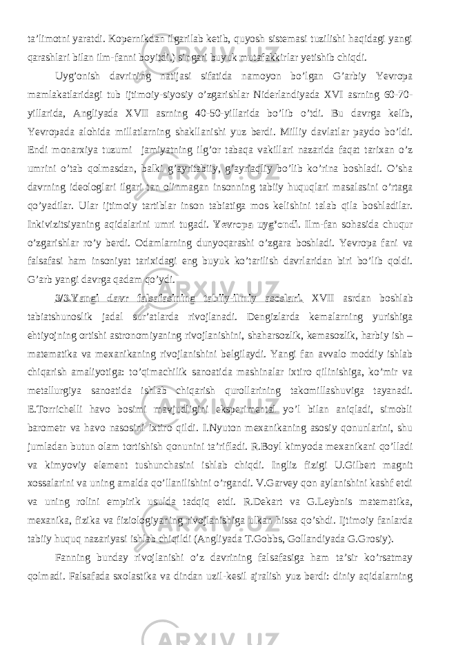 ta’limotni yaratdi. Kopernikdan ilgarilab ketib, quyosh sistemasi tuzilishi haqidagi yangi qarashlari bilan ilm-fanni boyitdi.) singari buyuk mutafakkirlar yetishib chiqdi. Uyg’onish davrining natijasi sifatida namoyon bо’lgan G’arbiy Yevropa mamlakatlaridagi tub ijtimoiy-siyosiy о’zgarishlar Niderlandiyada XVI asrning 60-70- yillarida, Angliyada XVII asrning 40-50-yillarida bо’lib о’tdi. Bu davrga kelib, Yevropada alohida millatlarning shakllanishi yuz berdi. Milliy davlatlar paydo bо’ldi. Endi monarxiya tuzumi jamiyatning ilg’or tabaqa vakillari nazarida faqat tarixan о’z umrini о’tab qolmasdan, balki g’ayritabiiy, g’ayriaqliy bо’lib kо’rina boshladi. О’sha davrning ideologlari ilgari tan olinmagan insonning tabiiy huquqlari masalasini о’rtaga qо’yadilar. Ular ijtimoiy tartiblar inson tabiatiga mos kelishini talab qila boshladilar. Inkivizitsiyaning aqidalarini umri tugadi. Yevropa uyg’ondi . Ilm-fan sohasida chuqur о’zgarishlar rо’y berdi. Odamlarning dunyoqarashi о’zgara boshladi. Yevropa fani va falsafasi ham insoniyat tarixidagi eng buyuk kо’tarilish davrlaridan biri bо’lib qoldi. G’arb yangi davrga qadam qо’ydi. 3/3.Yangi davr falsafasining tabiiy-ilmiy asoslari. XVII asrdan boshlab tabiatshunoslik jadal sur’atlarda rivojlanadi. Dengizlarda kemalarning yurishiga ehtiyojning ortishi astronomiyaning rivojlanishini, shaharsozlik, kemasozlik, harbiy ish – matematika va mexanikaning rivojlanishini belgilaydi. Yangi fan avvalo moddiy ishlab chiqarish amaliyotiga: to’qimachilik sanoatida mashinalar ixtiro qilinishiga, ko’mir va metallurgiya sanoatida ishlab chiqarish qurollarining takomillashuviga tayanadi. E.Torrichelli havo bosimi mavjudligini eksperimental yo’l bilan aniqladi, simobli barometr va havo nasosini ixtiro qildi. I.Nyuton mexanikaning asosiy qonunlarini, shu jumladan butun olam tortishish qonunini ta’rifladi. R.Boyl kimyoda mexanikani qo’lladi va kimyoviy element tushunchasini ishlab chiqdi. Ingliz fizigi U.Gilbert magnit xossalarini va uning amalda qo’llanilishini o’rgandi. V.Garvey qon aylanishini kashf etdi va uning rolini empirik usulda tadqiq etdi. R.Dekart va G.Leybnis matematika, mexanika, fizika va fiziologiyaning rivojlanishiga ulkan hissa qo’shdi. Ijtimoiy fanlarda tabiiy huquq nazariyasi ishlab chiqildi (Angliyada T.Gobbs, Gollandiyada G.Grosiy). Fanning bunday rivojlanishi o’z davrining falsafasiga ham ta’sir ko’rsatmay qolmadi. Falsafada sxolastika va dindan uzil-kesil ajralish yuz berdi: diniy aqidalarning 