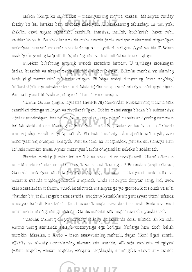 Bekon fikriga ko’ra, harakat – materiyaaning tug’ma xossasi. Materiyaa qanday abadiy bo’lsa, harakat ham shunday abadiydir. U harakatning tabiatdagi 19 turi yoki shaklini qayd etgan: tebranish, qarshilik, inersiya, intilish, kuchlanish, hayot ruhi, azoblanish va b. Bu shakllar amalda o’sha davrda fanda ayniqsa mukammal o’rganilgan materiyaa harakati mexanik shakllarining xususiyatlari bo’lgan. Ayni vaqtda F.Bekon moddiy dunyoning ko’p sifatliligini o’rganish va tushuntirishga harakat qilgan. F.Bekon bilishning empirik metodi asoschisi hamdir. U tajribaga asoslangan fanlar, kuzatish va eksperimentga alohida e’tibor bergan. Bilimlar manbai va ularning haqiqiyligi mezonlarini tajribada ko’rgan. Bilishga tashqi dunyoning inson ongidagi in’ikosi sifatida yondashar ekan, u bilishda tajriba hal qiluvchi rol o’ynashini qayd etgan. Ammo faylasuf bilishda aqlning rolini ham inkor etmagan. Tomas Gobbs (ingliz faylasufi 1588-1679) tomonidan F.Bekonning materialistik qarashlari tizimga solingan va rivojlantirilgan. Gobbs materiyaaga birdan-bir substansiya sifatida yondashgan, barcha hodisalar, narsalar, jarayonlarni bu substansiyaning namoyon bo’lish shakllari deb hisoblagan. Materiyaa – abadiy, jismlar va hodisalar – o’tkinchi: ular vujudga keladi va yo’q bo’ladi. Fikrlashni materiyaadan ajratib bo’lmaydi, zero materiyaaning o’zigina fikrlaydi. Jismsiz tana bo’lmaganidek, jismsiz substansiya ham bo’lishi mumkin emas. Aynan materiyaa barcha o’zgarishlar subekti hisoblanadi. Barcha moddiy jismlar ko’lamlilik va shakl bilan tavsiflanadi. Ularni o’lchash mumkin, chunki ular uzunlik, kenglik va balandlikka ega. F.Bekondan farqli o’laroq, Gobbsda materiyaa sifat ko’rsatkichlariga ega emas: u materiyaani matematik va mexanik sifatida miqdor jihatidan o’rganadi. Unda materiyaa dunyosi rang, hid, ovoz kabi xossalardan mahrum. T.Gobbs talqinida materiyaa go’yo geometrik tus oladi va sifat jihatidan bir jinsli, rangsiz narsa tarzida, miqdoriy kattaliklarning muayyan tizimi sifatida namoyon bo’ladi. Harakatni u faqat mexanik nuqtai nazardan tushunadi. Makon va vaqt muammolarini o’rganishga nisbatan Gobbs materialistik nuqtai nazardan yondashadi. T.Gobbs o’zining dunyo haqidagi falsafiy qarashlarida deist sifatida ish ko’radi. Ammo uning asarlarida ateistik xususiyatga ega bo’lgan fikrlarga ham duch kelish mumkin. Masalan, u Xudo – inson tasavvurining mahsuli, degan fikrni ilgari suradi. «Tabiiy va siyosiy qonunlarning elementlari» asarida, «Falsafa asoslari» trilogiyasi («Jism haqida», «Inson haqida», «Fuqaro haqida»)da, shuningdek «Leviafan» asarida 