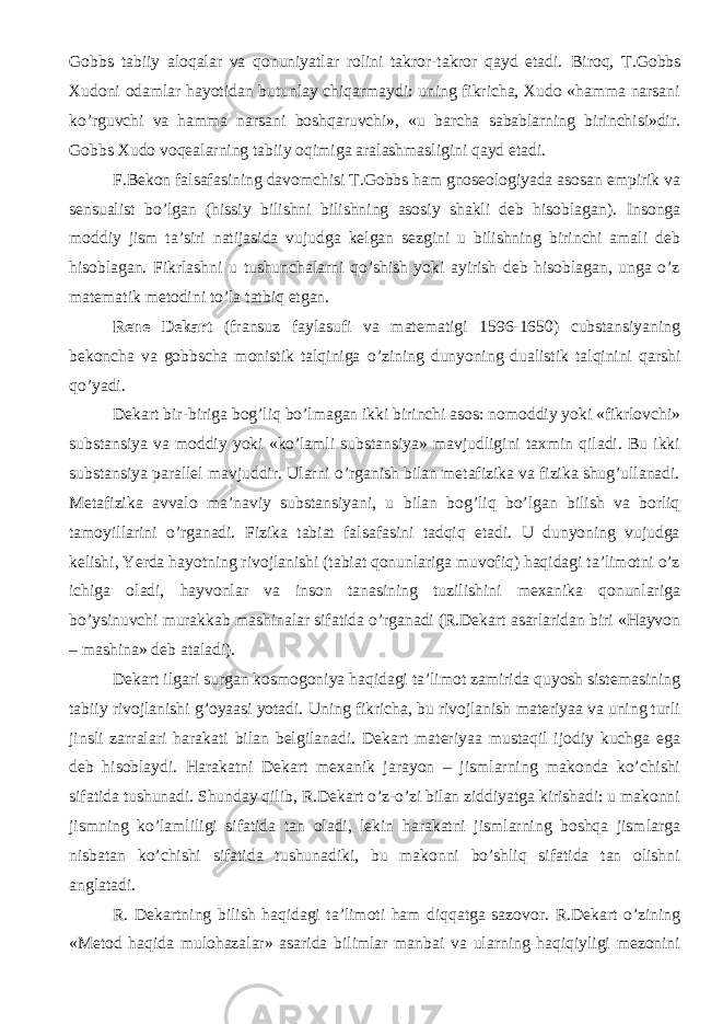 Gobbs tabiiy aloqalar va qonuniyatlar rolini takror-takror qayd etadi. Biroq, T.Gobbs Xudoni odamlar hayotidan butunlay chiqarmaydi: uning fikricha, Xudo «hamma narsani ko’rguvchi va hamma narsani boshqaruvchi», «u barcha sabablarning birinchisi»dir. Gobbs Xudo voqealarning tabiiy oqimiga aralashmasligini qayd etadi. F.Bekon falsafasining davomchisi T.Gobbs ham gnoseologiyada asosan empirik va sensualist bo’lgan (hissiy bilishni bilishning asosiy shakli deb hisoblagan). Insonga moddiy jism ta’siri natijasida vujudga kelgan sezgini u bilishning birinchi amali deb hisoblagan. Fikrlashni u tushunchalarni qo’shish yoki ayirish deb hisoblagan, unga o’z matematik metodini to’la tatbiq etgan. Rene Dekart (fransuz faylasufi va matematigi 1596-1650) cubstansiyaning b ekoncha va gobbscha monistik talqiniga o’zining dunyoning dualistik talqinini qarshi qo’yadi. Dekart bir-biriga bog’liq bo’lmagan ikki birinchi asos: nomoddiy yoki «fikrlovchi» substansiya va moddiy yoki «ko’lamli substansiya» mavjudligini taxmin qiladi. Bu ikki substansiya parallel mavjuddir. Ularni o’rganish bilan metafizika va fizika shug’ullanadi. Metafizika avvalo ma’naviy substansiyani, u bilan bog’liq bo’lgan bilish va borliq tamoyillar ini o’rganadi. Fizika tabiat falsafasini tadqiq etadi. U dunyoning vujudga kelishi, Yerda hayotning rivojlanishi (tabiat qonunlariga muvofiq) haqidagi ta’limotni o’z ichiga oladi, hayvonlar va inson tanasining tuzilishini mexanika qonunlariga bo’ysinuvchi murakkab mashinalar sifatida o’rganadi (R.Dekart asarlaridan biri «Hayvon – mashina» deb ataladi). Dekart ilgari surgan kosmogoniya haqidagi ta’limot zamirida quyosh sistemasining tabiiy rivojlanishi g’oyaasi yotadi. Uning fikricha, bu rivojlanish materiyaa va uning turli jinsli zarralari harakati bilan belgilanadi. Dekart materiyaa mustaqil ijodiy kuchga ega deb hisoblaydi. Harakatni Dekart mexanik jarayon – jismlarning makonda ko’chishi sifatida tushunadi. Shunday qilib, R.Dekart o’z-o’zi bilan ziddiyatga kirishadi: u makonni jismning ko’lamliligi sifatida tan oladi, lekin harakatni jismlarning boshqa jismlarga nisbatan ko’chishi sifatida tushunadiki, bu makonni bo’shliq sifatida tan olishni anglatadi. R. Dekartning bilish haqidagi ta’limoti ham diqqatga sazovor. R.Dekart o’zining «Metod haqida mulohazalar» asarida bilimlar manbai va ularning haqiqiyligi mezonini 