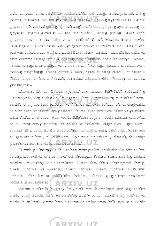 tashqi dunyodan emas, balki inson aqlidan qidirish lozim, degan xulosaga keladi. Uning fikricha, intellektual intuisiya yoki sof mushohada – bilishning tayanch nuqtasi. Barcha g’oyaalarni Dekart ikki guruhga ajratadi: sezgilar ta’sirida tug’ilgan g’oyaalar va tug’ma g’oyaalar. Tug’ma g’oyaalar mutlaqo ishonchlidir. Ularning qatoriga Dekart Xudo g’oyaasi, matematik aksiomalar va shu kabilarni kiritadi. Masalan, barcha mavjud narsalarga shubha bilan qarash kashfiyotga yo’l ochuvchi mutlaqo ishonchli asos, metod yoki vosita hisoblanadi. Ayni shu sababli Dekart hissiy narsalar, matematik haqiqatlar va hatto «hamma narsaga qodir Xudo»ning mavjudligiga shubha bilan qaraydi. Ammo, hamma narsaga shubha qilgan va hamma narsani inkor etgan holda, u shubhalanuvchi fikrning mavjudligiga shubha qilmaslik kerak, degan xulosaga keladi. Shu tariqa u fikrlash birdan-bir ishonchli faktdir, deb xulosa chiqaradi: « Men f ikrlayapman, demak, yashayapman». Benedikt (Barux) Spinoza (gollandiyalik faylasuf 1632-1677) R.Dekartning substansiya haqidagi dualistik ta’limotiga zid o’laroq, dunyo haqidagi monistik ta’limotni yaratdi. Uning monizmi panteizm ko’rinishida namoyon bo’ladi: o’z ontologiyasida Spinoza Xudo va tabiatni ayniylashtiradi, bunda Xudo yaratuvchi tabiat va yaratilgan tabiat sifatida amal qiladi. Ayni vaqtda B.Spinoza birgina moddiy substansiya mavjud bo’lib, uning asosiy atributlari ko’lamlilik va fikrlashdir, degan fikrni ilgari suradi. Shunday qilib, butun tabiat u Xudo bo’lgani uchungina emas, balki unga fikrlash xos bo’lgani uchun ham jonli hisoblanadi. Spinoza butun tabiatni jonlantirib, shu tariqa gilozoist-faylasuf sifatida ham namoyon bo’ladi. U moddiy substansiya atributlari ham materiyaa kabi abadiydir: ular hech qachon vujudga kelmaydi va yo’q bo’lmaydi deb hisoblagan. Faylasuf substansiyaning konkret holatlari – moduslarga ko’p e’tibor beradi. U moduslarni ikki guruhga ajratadi: abadiy, cheksiz moduslar va muvaqqat, chekli moduslar. Cheksiz moduslar substansiya atributlari – fikrlash va ko’lamlilik bilan, chekli moduslar esa - qolgan barcha narsalar va hodisalar bilan belgilanadi. Spinoza harakat hech qanday ilohiy turtki mahsuli emasligini isbotlashga harakat qiladi. Uning fikricha, tabiat «o’z-o’zining sababi» bo’lib, harakat uning mohiyati va manbai hisoblanadi. Ammo harakat Spinozada atribut emas, balki modusdir. Bunda 