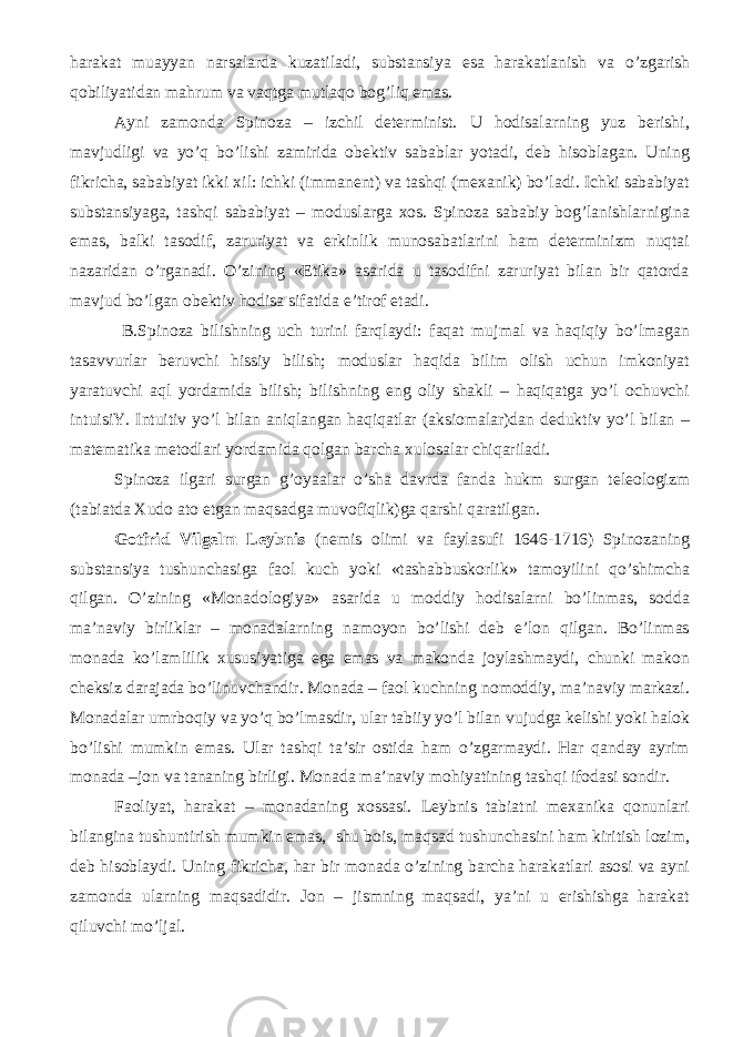 harakat muayyan narsalarda kuzatiladi, substansiya esa harakatlanish va o’zgarish qobiliyatidan mahrum va vaqtga mutlaqo bog’liq emas. Ayni zamonda Spinoza – izchil determinist. U hodisalarning yuz berishi, mavjudligi va yo’q bo’lishi zamirida obektiv sabablar yotadi, deb hisoblagan. Uning fikricha, sababiyat ikki xil: ichki (immanent) va tashqi (mexanik) bo’ladi. Ichki sababiyat substansiyaga, tashqi sababiyat – moduslarga xos. Spinoza sababiy bog’lanishlarnigina emas, balki tasodif, zaruriyat va erkinlik munosabatlarini ham determinizm nuqtai nazaridan o’rganadi. O’zining «Etika» asarida u tasodifni zaruriyat bilan bir qatorda mavjud bo’lgan obektiv hodisa sifatida e’tirof etadi . B.Spinoza bilishning uch turini farqlaydi: faqat mujmal va haqiqiy bo’lmagan tasavvurlar beruvchi hissiy bilish; moduslar haqida bilim olish uchun imkoniyat yaratuvchi aql yordamida bilish; bilishning eng oliy shakli – haqiqatga yo’l ochuvchi intuisiY. Intuitiv yo’l bilan aniqlangan haqiqatlar (aksiomalar)dan deduktiv yo’l bilan – matematika metodlari yordamida qolgan barcha xulosalar chiqariladi. Spinoza ilgari surgan g’oyaalar o’sha davrda fanda hukm surgan teleologizm (tabiatda Xudo ato etgan maqsadga muvofiqlik)ga qarshi qaratilgan. Gotfrid Vilgelm Leybnis (nemis olimi va faylasufi 1646-1716) Spinozaning substansiya tushunchasiga faol kuch yoki «tashabbuskorlik» tamoyilini qo’shimcha qilgan. O’zining «Monadologiya» asarida u moddiy hodisalarni bo’linmas, sodda ma’naviy birliklar – monadalarning namoyon bo’lishi deb e’lon qilgan. Bo’linmas monada ko’lamlilik xususiyatiga ega emas va makonda joylashmaydi, chunki makon cheksiz darajada bo’linuvchandir. Monada – faol kuchning nomoddiy, ma’naviy markazi. Monadalar umrboqiy va yo’q bo’lmasdir, ular tabiiy yo’l bilan vujudga kelishi yoki halok bo’lishi mumkin emas. Ular tashqi ta’sir ostida ham o’zgarmaydi. Har qanday ayrim monada –jon va tananing birligi. Monada ma’naviy mohiyatining tashqi ifodasi sondir. Faoliyat, harakat – monadaning xossasi. Leybnis tabiatni mexanika qonunlari bilangina tushuntirish mumkin emas, shu bois, maqsad tushunchasini ham kiritish lozim, deb hisoblaydi. Uning fikricha, har bir monada o’zining barcha harakatlari asosi va ayni zamonda ularning maqsadidir. Jon – jismning maqsadi, ya’ni u erishishga harakat qiluvchi mo’ljal. 