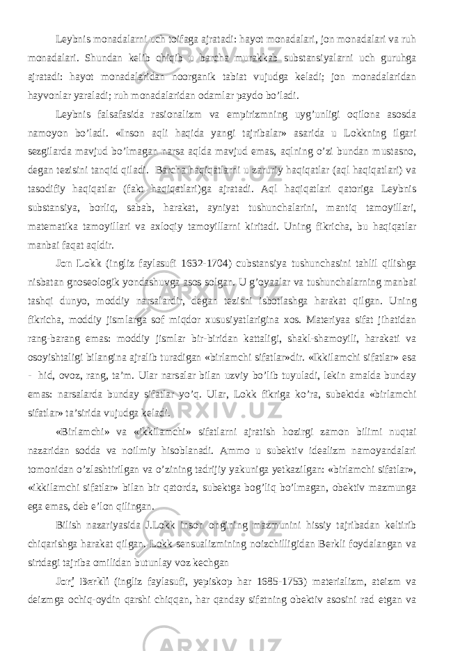 Leybnis monadalarni uch toifaga ajratadi: hayot monadalari, jon monadalari va ruh monadalari. Shundan kelib chiqib u barcha murakkab substansiyalarni uch guruhga ajratadi: hayot monadalaridan noorganik tabiat vujudga keladi; jon monadalaridan hayvonlar yaraladi; ruh monadalaridan odamlar paydo bo’ladi. Leybnis falsafasida rasionalizm va empirizmning uyg’unligi oqilona asosda namoyon bo’ladi. «Inson aqli haqida yangi tajribalar» asarida u Lokkning ilgari sezgilarda mavjud bo’lmagan narsa aqlda mavjud emas, aqlning o’zi bundan mustasno, degan tezisini tanqid qiladi. Barcha haqiqatlarni u zaruriy haqiqatlar (aql haqiqatlari) va tasodifiy haqiqatlar (fakt haqiqatlari)ga ajratadi. Aql haqiqatlari qatoriga Leybnis substansiya, borliq, sabab, harakat, ayniyat tushunchalarini, mantiq tamoyillari, matematika tamoyillari va axloqiy tamoyillarni kiritadi. Uning fikricha, bu haqiqatlar manbai faqat aqldir. Jon Lokk (ingliz faylasufi 1632-1704) cubstansiya tushunchasini tahlil qilishga nisbatan gnoseologik yondashuvga asos solgan. U g’oyaalar va tushunchalarning manbai tashqi dunyo, moddiy narsalardir, degan tezisni isbotlashga harakat qilgan. Uning fikricha, moddiy jismlarga sof miqdor xususiyatlarigina xos. Materiyaa sifat jihatidan rang-barang emas: moddiy jismlar bir-biridan kattaligi, shakl-shamoyili, harakati va osoyishtaligi bilangina ajralib turadigan «birlamchi sifatlar»dir. «Ikkilamchi sifatlar» esa - hid, ovoz, rang, ta’m. Ular narsalar bilan uzviy bo’lib tuyuladi, lekin amalda bunday emas: narsalarda bunday sifatlar yo’q. Ular, Lokk fikriga ko’ra, subektda «birlamchi sifatlar» ta’sirida vujudga keladi. «Birlamchi» va «ikkilamchi» sifatlarni ajratish hozirgi zamon bilimi nuqtai nazaridan sodda va noilmiy hisoblanadi. Ammo u subektiv idealizm namoyandalari tomonidan o’zlashtirilgan va o’zining tadrijiy yakuniga yetkazilgan: «birlamchi sifatlar», «ikkilamchi sifatlar» bilan bir qatorda, subektga bog’liq bo’lmagan, obektiv mazmunga ega emas, deb e’lon qilingan. Bilish nazariyasida J.Lokk inson ongining mazmunini hissiy tajribadan keltirib chiqarishga harakat qilgan. Lokk sensualizmining noizchilligidan Berkli foydalangan va sirtdagi tajriba omilidan butunlay voz kechgan Jorj Berkli (ingliz faylasufi, yepiskop har 1685-1753) materializm, ateizm va deizmga ochiq-oydin qarshi chiqqan, har qanday sifatning obektiv asosini rad etgan va 